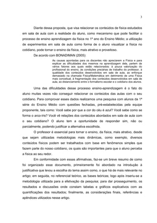 3
Diante dessa proposta, que visa relacionar os conteúdos de física estudados
em sala de aula com a realidade do aluno, como mecanismo que pode facilitar o
processo de ensino aprendizagem da física no 1º ano do Ensino Médio; a utilização
de experimentos em sala de aula como forma de o aluno visualizar a física no
cotidiano, pode tornar o ensino da física, mais atrativo e proveitoso.
De acordo com BONADIMAN (2005):
As causas apontadas para os discentes não apreciarem a Física e para
explicar as dificuldades dos mesmos na aprendizagem dela, partem de
vários fatores aos quais estão relacionados: à pouca valorização do
profissional do ensino, às condições precárias de trabalho do professor, à
qualidade dos conteúdos desenvolvidos em sala de aula, ao enforque
demasiado na chamada Física/Matemática em detrimento de uma Física
mais conceitual, à fragmentação dos conteúdos desenvolvidos em sala de
aula, ao distanciamento entre o formalismo escolar e o cotidiano dos alunos.
Uma das dificuldades desse processo ensino-aprendizagem é o fato do
aluno muitas vezes não conseguir relacionar os conteúdos das aulas com o seu
cotidiano. Para comprovar esses dados realizamos uma pesquisa com alunos da 1ª
série do Ensino Médio com questões fechadas, pré-estabelecidas pela equipe
proponente, tais como: Você sabe por que a cor do céu é azul? Você sabe como se
forma o arco-íris? Você vê relações dos conteúdos abordados em sala de aula com
o seu cotidiano? O aluno tem a oportunidade de responder sim, não ou
parcialmente, podendo justificar a alternativa escolhida.
O professor é essencial para tornar o ensino, da física, mais atrativo, desde
que sejam utilizadas metodologias mais dinâmicas, como exemplo, diversos
conteúdos físicos podem ser trabalhados com base em fenômenos simples que
fazem parte do nosso cotidiano, os quais são importantes para que o aluno perceba
a física ao seu redor.
Em conformidade com essas afirmativas, faz-se um breve resumo de como
foi organizado esse documento, primeiramente foi abordado na introdução à
justificativa que levou a escolha do tema assim como, o que há de mais relevante no
artigo; em seguida, no referencial teórico, as bases teóricas; logo após inseriu-se a
metodologia utilizada para a efetivação da pesquisa; para dar prosseguimento, os
resultados e discussões onde constam tabelas e gráficos explicativos com as
quantificações dos resultados; finalmente, as considerações finais, referências e
apêndices utilizados nesse artigo.
 