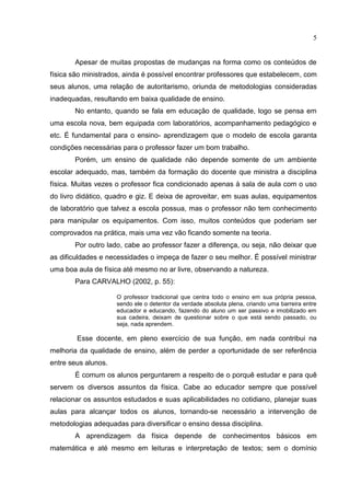 5
Apesar de muitas propostas de mudanças na forma como os conteúdos de
física são ministrados, ainda é possível encontrar professores que estabelecem, com
seus alunos, uma relação de autoritarismo, oriunda de metodologias consideradas
inadequadas, resultando em baixa qualidade de ensino.
No entanto, quando se fala em educação de qualidade, logo se pensa em
uma escola nova, bem equipada com laboratórios, acompanhamento pedagógico e
etc. É fundamental para o ensino- aprendizagem que o modelo de escola garanta
condições necessárias para o professor fazer um bom trabalho.
Porém, um ensino de qualidade não depende somente de um ambiente
escolar adequado, mas, também da formação do docente que ministra a disciplina
física. Muitas vezes o professor fica condicionado apenas à sala de aula com o uso
do livro didático, quadro e giz. E deixa de aproveitar, em suas aulas, equipamentos
de laboratório que talvez a escola possua, mas o professor não tem conhecimento
para manipular os equipamentos. Com isso, muitos conteúdos que poderiam ser
comprovados na prática, mais uma vez vão ficando somente na teoria.
Por outro lado, cabe ao professor fazer a diferença, ou seja, não deixar que
as dificuldades e necessidades o impeça de fazer o seu melhor. É possível ministrar
uma boa aula de física até mesmo no ar livre, observando a natureza.
Para CARVALHO (2002, p. 55):
O professor tradicional que centra todo o ensino em sua própria pessoa,
sendo ele o detentor da verdade absoluta plena, criando uma barreira entre
educador e educando, fazendo do aluno um ser passivo e imobilizado em
sua cadeira, deixam de questionar sobre o que está sendo passado, ou
seja, nada aprendem.
Esse docente, em pleno exercício de sua função, em nada contribui na
melhoria da qualidade de ensino, além de perder a oportunidade de ser referência
entre seus alunos.
É comum os alunos perguntarem a respeito de o porquê estudar e para quê
servem os diversos assuntos da física. Cabe ao educador sempre que possível
relacionar os assuntos estudados e suas aplicabilidades no cotidiano, planejar suas
aulas para alcançar todos os alunos, tornando-se necessário a intervenção de
metodologias adequadas para diversificar o ensino dessa disciplina.
A aprendizagem da física depende de conhecimentos básicos em
matemática e até mesmo em leituras e interpretação de textos; sem o domínio
 