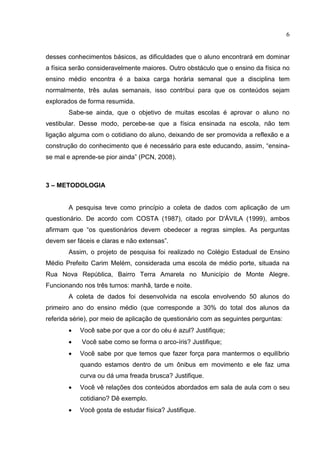 6
desses conhecimentos básicos, as dificuldades que o aluno encontrará em dominar
a física serão consideravelmente maiores. Outro obstáculo que o ensino da física no
ensino médio encontra é a baixa carga horária semanal que a disciplina tem
normalmente, três aulas semanais, isso contribui para que os conteúdos sejam
explorados de forma resumida.
Sabe-se ainda, que o objetivo de muitas escolas é aprovar o aluno no
vestibular. Desse modo, percebe-se que a física ensinada na escola, não tem
ligação alguma com o cotidiano do aluno, deixando de ser promovida a reflexão e a
construção do conhecimento que é necessário para este educando, assim, “ensina-
se mal e aprende-se pior ainda” (PCN, 2008).
3 – METODOLOGIA
A pesquisa teve como princípio a coleta de dados com aplicação de um
questionário. De acordo com COSTA (1987), citado por D'ÁVILA (1999), ambos
afirmam que “os questionários devem obedecer a regras simples. As perguntas
devem ser fáceis e claras e não extensas”.
Assim, o projeto de pesquisa foi realizado no Colégio Estadual de Ensino
Médio Prefeito Carim Melém, considerada uma escola de médio porte, situada na
Rua Nova República, Bairro Terra Amarela no Município de Monte Alegre.
Funcionando nos três turnos: manhã, tarde e noite.
A coleta de dados foi desenvolvida na escola envolvendo 50 alunos do
primeiro ano do ensino médio (que corresponde a 30% do total dos alunos da
referida série), por meio de aplicação de questionário com as seguintes perguntas:
 Você sabe por que a cor do céu é azul? Justifique;
 Você sabe como se forma o arco-íris? Justifique;
 Você sabe por que temos que fazer força para mantermos o equilíbrio
quando estamos dentro de um ônibus em movimento e ele faz uma
curva ou dá uma freada brusca? Justifique.
 Você vê relações dos conteúdos abordados em sala de aula com o seu
cotidiano? Dê exemplo.
 Você gosta de estudar física? Justifique.
 