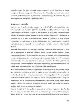 205
produção/receção (variáveis inferidas) destas mensagens” (p.44). Da análise de dados
emergiram diversas categorias relativamente às dificuldades sentidas pela futura
educadora/professora durante a planificação e a implementação de atividades POI, que
foram organizadas num quadro categorial (Quadro 2).
RESULTADOS E DISCUSSÃO
A primeira fase de recolha de dados envolveu a turma do 1.º e 2.º ano de escolaridade, onde
foram aplicadas seis atividades: (1) Flutua ou não flutua; (2) Experiências com o ar; (3)
Estudar árvores; (4) Observar caracóis; (5) Mais ou menos água; (6) Cores, sons e cheiros da
natureza. A primeira atividade permitia aos alunos fazer as suas previsões, compreender e
identificar por si só quais os procedimentos a aplicar e estabelecer as suas próprias
conclusões. A atividade apresenta caráter aberto uma vez que o problema a ser estudado é
facultado aos alunos e os dados foram recolhidos e analisados consoante indicações do
docente.
A segunda atividade, mais fechada, exigia dos alunos a identificação das previsões. Ao nível
dos procedimentos, a estagiária forneceu alguns esclarecimentos, contudo, foram
elaborados pelos alunos. A recolha e análise dos dados foi realizada pelos alunos, de acordo
com as indicações sugeridas nos guiões de registo, e as conclusões foram fornecidas de
forma implícita, mais uma vez através do guião, e o momento de reflexão, relativo aos
procedimentos e à relação entre as previsões e os resultados, embora tenha decorrido em
grande grupo, foi uma mais-valia para a consolidação das aprendizagens.
A terceira atividade apresentava um cariz fechado, uma vez que não foi solicitado aos alunos
que realizassem previsões e no guião de registo constava orientações para a recolha e a
análise dos dados. Já as conclusões estavam implícitas no guião. Não foi contemplado
nenhum momento de reflexão, uma vez que ao circular pelos grupos de trabalho a estagiária
apercebeu-se que os alunos estavam bem orientados e a atividade ocupou todo o tempo
previsto. Todos os procedimentos foram realizados pelos alunos, que não necessitaram de
qualquer ajuda durante a realização da atividade.
A quarta atividade foi de observação, de caráter aberto e exigindo dos alunos a identificação
das suas previsões. Para além disto, ainda se pode referir que foram cedidas orientações
para a recolha e a análise dos dados e que estes também elaboraram as suas próprias
 