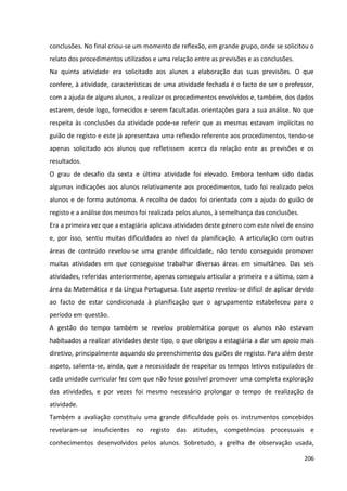 206
conclusões. No final criou-se um momento de reflexão, em grande grupo, onde se solicitou o
relato dos procedimentos utilizados e uma relação entre as previsões e as conclusões.
Na quinta atividade era solicitado aos alunos a elaboração das suas previsões. O que
confere, à atividade, características de uma atividade fechada é o facto de ser o professor,
com a ajuda de alguns alunos, a realizar os procedimentos envolvidos e, também, dos dados
estarem, desde logo, fornecidos e serem facultadas orientações para a sua análise. No que
respeita às conclusões da atividade pode-se referir que as mesmas estavam implícitas no
guião de registo e este já apresentava uma reflexão referente aos procedimentos, tendo-se
apenas solicitado aos alunos que refletissem acerca da relação ente as previsões e os
resultados.
O grau de desafio da sexta e última atividade foi elevado. Embora tenham sido dadas
algumas indicações aos alunos relativamente aos procedimentos, tudo foi realizado pelos
alunos e de forma autónoma. A recolha de dados foi orientada com a ajuda do guião de
registo e a análise dos mesmos foi realizada pelos alunos, à semelhança das conclusões.
Era a primeira vez que a estagiária aplicava atividades deste género com este nível de ensino
e, por isso, sentiu muitas dificuldades ao nível da planificação. A articulação com outras
áreas de conteúdo revelou-se uma grande dificuldade, não tendo conseguido promover
muitas atividades em que conseguisse trabalhar diversas áreas em simultâneo. Das seis
atividades, referidas anteriormente, apenas conseguiu articular a primeira e a última, com a
área da Matemática e da Língua Portuguesa. Este aspeto revelou-se difícil de aplicar devido
ao facto de estar condicionada à planificação que o agrupamento estabeleceu para o
período em questão.
A gestão do tempo também se revelou problemática porque os alunos não estavam
habituados a realizar atividades deste tipo, o que obrigou a estagiária a dar um apoio mais
diretivo, principalmente aquando do preenchimento dos guiões de registo. Para além deste
aspeto, salienta-se, ainda, que a necessidade de respeitar os tempos letivos estipulados de
cada unidade curricular fez com que não fosse possível promover uma completa exploração
das atividades, e por vezes foi mesmo necessário prolongar o tempo de realização da
atividade.
Também a avaliação constituiu uma grande dificuldade pois os instrumentos concebidos
revelaram-se insuficientes no registo das atitudes, competências processuais e
conhecimentos desenvolvidos pelos alunos. Sobretudo, a grelha de observação usada,
 
