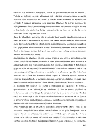 207
confinada aos parâmetros participação, atitude de questionamento e literacia científica.
Todavia, as reflexões pessoais elaboradas pela estagiária complementaram o registo
avaliativo, quer pessoal quer dos alunos, e permitiu ajustar melhorias de atividade para
atividade. A estagiária considerou que a sua maior dificuldade foi gerir os momentos de
avaliação em sala de aula, nunca conseguindo preencher os instrumentos de registo durante
a dinamização das atividades, devido, essencialmente, ao facto de ter de dar apoio
simultâneo a todos os grupos de trabalho.
Outra das dificuldades que surgiu foi a organização dos grupos de trabalho, uma vez que a
turma em questão era composta por alunos com ritmos e necessidades de aprendizagem
muito distintos. Para contornar este obstáculo, a estagiária decidiu dar algumas instruções a
cada grupo, com o intuito de levar os alunos a aprenderem uns com os outros e a saberem
distribuir tarefas por todos, e de impedir que os alunos com mais aproveitamento escolar
fizessem o trabalho todo sozinhos.
A aplicação destas atividades foi algo que deu origem a uma série de aprendizagens nos
alunos, tendo sido facilmente observável o gosto que desenvolveram pelas mesmas e a
gradual autonomia que foram desenvolvendo. Por exemplo, a capacidade de trabalho em
grupo era muito fraca ao início, não havendo a noção da necessidade de repartir tarefas e de
todos participarem. Progressivamente, os alunos foram-se adaptando à partilha de tarefas e
adotaram uma postura mais autónoma no que respeita à tomada de decisões. Segundo a
entrevista de grupo focado, os alunos referiram que aprenderam a trabalhar em grupo e que
este trabalho lhes permitiu assumir o papel de porta-voz, de ajudar e de dar a sua opinião.
As atividades POI exigiram dos alunos a mobilização de capacidade de reflexão,
questionamento e de formulação de conclusões, o que se revelou problemático
inicialmente, mas com o tempo foi sendo melhorada, como demonstram as reflexões
elaboradas pela estagiária. Esta situação constatou-se logo entre a atividade 1 e a 2, quando
na primeira reflexão a estagiária evidencia que os alunos tinham uma imensa dificuldade em
explicar como pensaram (procedimentos) e o que concluíram.
Ainda relacionado com as dificuldades explicitadas anteriormente estava o facto de os
alunos não conseguirem compreender a necessidade de ter um guião de registo e como o
mesmo deveria ser utilizado. No entanto, de atividade para atividade foi óbvia a
familiarização com este tipo de instrumento, que lhes proporcionou melhorias na expressão
escrita e na leitura, tendo sido duas das aprendizagens focadas pelos alunos nas entrevistas.
 