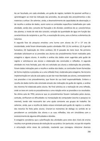 208
Ao ser facultado, em cada atividade, um guião de registo, também foi possível verificar a
aprendizagem ao nível da indicação das previsões, da perceção dos procedimentos e dos
materiais a utilizar. De salientar, ainda, o desenvolvimento de capacidades de observação, e
de recolha e análise de dados, assim como os conteúdos específicos trabalhados por cada
atividade, sendo eles: conceito de flutuação e de afundar; existência do ar; características
das plantas; o modo de vida dos caracóis; variação da quantidade de água em função das
características do recipiente e, por fim, a associação de cores, sons e cheiros a elementos da
natureza.
A segunda fase da pesquisa envolveu uma turma com alunos do 2.º e 3.º ano de
escolaridade, onde foram dinamizadas quatro atividades POI: (1) As sombras; (2) A garrafa
fumadora; (3) Exploração do ritmo cardíaco; (4) O passado do meio local. Na primeira
atividade solicitavam-se as previsões aos alunos eos procedimentos foram realizados pela
estagiária e alguns alunos. A recolha e análise dos dados eram sugeridas pelo guião de
registo e solicitava-se aos alunos a elaboração das conclusões e reflexões. A segunda
atividade era mais fechada, pois não era solicitado aos alunos a elaboração das previsões.
Foram dadas indicações para a recolha e análise dos dados, as conclusões foram fornecidas
de forma implícita e procedeu-se a uma reflexão final, moderada pela estagiária. Na terceira
implementação em sala de aula optou-se por dar mais liberdade aos alunos, nomeadamente
nas previsões e nos procedimentos, que foram da sua total responsabilidade. Embora a
recolha de dados tenha sido orientada através das indicações do guião de registo, a análise
dos mesmos foi elaborada pelos alunos. No final solicitou-se a realização de uma reflexão,
onde se teve em conta os procedimentos e uma relação entre as previsões e os resultados.
Na última aula de TPOI, previa-se que os procedimentos fossem realizados pelos alunos,
contudo, verificaram-se dificuldades na manipulação do computador (escrita e pesquisa na
internet), tendo sido necessário dar uma ajuda constante aos grupos de trabalho. De
salientar, ainda, que a recolha de dados estava orientada pelo guião de registo e a análise
dos mesmos foi feita pelos alunos. Criaram-se momentos de diálogo no sentido de se
perceberem as conclusões dos alunos e as suas reflexões, isto em simultâneo com o
esclarecimento de algumas dificuldades e dúvidas.
A estagiária considerou que a planificação das atividades para estes dois níveis de ensino
resultou num grande processo de evolução da sua prática. Em particular, no que diz respeito
à articulação entre áreas de conteúdo, revelando que conseguiu relacionar diversos
 