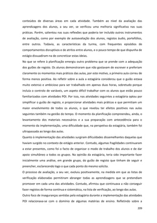 209
conteúdos de diversas áreas em cada atividade. Também ao nível da avaliação das
aprendizagens dos alunos, a seu ver, se verificou uma melhoria significativa nas suas
práticas. Porém, salientou nas suas reflexões que poderia ter incluído outros instrumentos
de avaliação, como por exemplo de autoavaliação dos alunos, registos áudio, portefólios,
entre outros. Todavia, as características da turma, com frequentes episódios de
comportamentos disruptivos e de atritos entre alunos, e o pouco tempo de que dispunha de
estágio dissuadiram-na de concretizar estas ideias.
No que se refere à planificação emergiu outro problema que se prende com a adequação
dos guiões de registo. Os alunos demonstraram que não gostavam de escrever e preferiam
claramente os momentos mais práticos das aulas, por este motivo, a primeira aula correu de
forma menos positiva. Ao refletir sobre a aula a estagiária considerou que o guião estava
muito extenso e ambicioso para ser trabalhado em apenas duas horas, sobretudo porque
incluía o controlo de variáveis, um aspeto difícil trabalhar com os alunos que estão pouco
familiarizados com atividades POI. Por isso, nas atividades seguintes a estagiária optou por
simplificar o guião de registo, e proporcionar atividades mais práticas e que permitiam um
maior envolvimento de todos os alunos, o que revelou ter efeitos positivos nas aulas
seguintes também na gestão do tempo. O momento da planificação compreendeu, ainda, o
levantamento dos materiais necessários e a sua preparação com antecedência para o
momento da implementação, uma dificuldade que, na perspetiva da estagiária, também foi
ultrapassada ao longo das aulas.
Quanto à implementação das atividades surgiram dificuldades dissemelhantes daquelas que
haviam surgido no contexto de estágio anterior. Contudo, algumas fragilidades continuaram
a estar presentes, como foi o facto de organizar o modo de trabalho dos alunos e de dar
apoio simultâneo a todos os grupos. Na opinião da estagiária, teria sido importante fazer
inicialmente uma análise, em grande grupo, do guião de registo que tinham de seguir e
preencher, esclarecendo logo o que cada ponto do mesmo solicita.
O processo de avaliação, a seu ver, evoluiu positivamente, na medida em que as listas de
verificação elaboradas permitiram abranger todas as aprendizagens que se pretendiam
promover em cada uma das atividades. Contudo, afirmou que continuava a não conseguir
fazer registos de forma contínua e sistemática, na lista de verificação, ao longo das aulas.
Outro foco de inseguranças sentidas pela estagiária durante a implementação das atividades
POI relacionava-se com o domínio de algumas matérias de ensino. Refletindo sobre a
 
