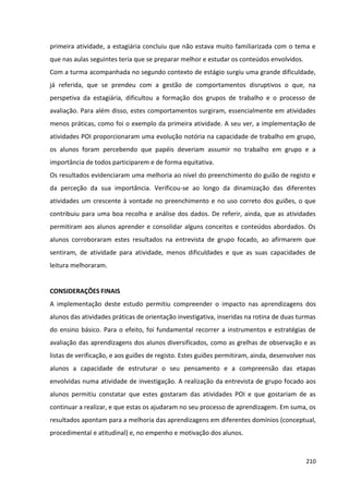 210
primeira atividade, a estagiária concluiu que não estava muito familiarizada com o tema e
que nas aulas seguintes teria que se preparar melhor e estudar os conteúdos envolvidos.
Com a turma acompanhada no segundo contexto de estágio surgiu uma grande dificuldade,
já referida, que se prendeu com a gestão de comportamentos disruptivos o que, na
perspetiva da estagiária, dificultou a formação dos grupos de trabalho e o processo de
avaliação. Para além disso, estes comportamentos surgiram, essencialmente em atividades
menos práticas, como foi o exemplo da primeira atividade. A seu ver, a implementação de
atividades POI proporcionaram uma evolução notória na capacidade de trabalho em grupo,
os alunos foram percebendo que papéis deveriam assumir no trabalho em grupo e a
importância de todos participarem e de forma equitativa.
Os resultados evidenciaram uma melhoria ao nível do preenchimento do guião de registo e
da perceção da sua importância. Verificou-se ao longo da dinamização das diferentes
atividades um crescente à vontade no preenchimento e no uso correto dos guiões, o que
contribuiu para uma boa recolha e análise dos dados. De referir, ainda, que as atividades
permitiram aos alunos aprender e consolidar alguns conceitos e conteúdos abordados. Os
alunos corroboraram estes resultados na entrevista de grupo focado, ao afirmarem que
sentiram, de atividade para atividade, menos dificuldades e que as suas capacidades de
leitura melhoraram.
CONSIDERAÇÕES FINAIS
A implementação deste estudo permitiu compreender o impacto nas aprendizagens dos
alunos das atividades práticas de orientação investigativa, inseridas na rotina de duas turmas
do ensino básico. Para o efeito, foi fundamental recorrer a instrumentos e estratégias de
avaliação das aprendizagens dos alunos diversificados, como as grelhas de observação e as
listas de verificação, e aos guiões de registo. Estes guiões permitiram, ainda, desenvolver nos
alunos a capacidade de estruturar o seu pensamento e a compreensão das etapas
envolvidas numa atividade de investigação. A realização da entrevista de grupo focado aos
alunos permitiu constatar que estes gostaram das atividades POI e que gostariam de as
continuar a realizar, e que estas os ajudaram no seu processo de aprendizagem. Em suma, os
resultados apontam para a melhoria das aprendizagens em diferentes domínios (conceptual,
procedimental e atitudinal) e, no empenho e motivação dos alunos.
 