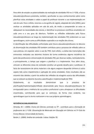 211
Para além de estudar as potencialidades da realização de atividades POI no 1.º CEB, a futura
educadora/professora pretendia, também, aprofundar os seus conhecimentos sobre como
planificar estas atividades e sobre o papel do professor durante a sua implementação em
sala de aula. Para o efeito, recorreu a uma grelha de registo, adaptada de Leite (2001), para
analisar as atividades aplicadas em sala de aula, de modo a compreender se estas se
adequavam às necessidades dos alunos, e identificar os processos científicos envolvidos em
cada uma e o seu grau de abertura. Também as reflexões elaboradas pela futura
educadora/professora ao longo da implementação das atividades POI evidenciam as suas
aprendizagens, assim como as dificuldades superadas e as reações dos alunos.
A identificação das dificuldades enfrentadas pela futura educadora/professora no decurso
da dinamização das atividades POI também contribuiu para o processo de reflexão sobre as
suas práticas, em especial, sobre o uso do TPOI. Com efeito, a análise das transcrições das
entrevistas realizadas aos docentes titulares de turma evidenciou alguma resistência da
parte dos professores à dinamização de atividades POI, por diversas razões, nomeadamente,
e principalmente, o tempo que exigem a planificar e a implementar. Para além disso,
articular as diferentes áreas de conteúdo constitui um grande desafio para o professor. O
facto de necessitarem de vários materiais e de alguns exigirem despender dinheiro é outro
aspeto tido como impedimento à aplicação de certas atividades. Estes resultados vão ao
encontro dos obtidos a partir da análise das reflexões da estagiária acerca das dificuldades
que se colocam ao docente durante a planificação e implementação do TPOI.
Globalmente, os resultados demonstram que o processo de
planificação/implementação/reflexão desenvolvido pela futura educadora/professora foi
enriquecedor para a melhoria da sua prática profissional e para ultrapassar as dificuldades
encontradas, contribuindo para que se centrasse, de forma mais evidente, nas
aprendizagens que os alunos realizavam e nas suas próprias aprendizagens.
REFERÊNCIAS BIBLIOGRÁFICAS
Almeida, M. I. (2005). Ensino de Ciências centrado no TP - contributo para a formação de
professores do 1.º CEB. (Dissertação de Mestrado em Educação em Ciências no 1º Ciclo do
Ensino Básico). Universidade de Aveiro.
Bardin, L. (2004). Análise de conteúdo. Lisboa: Edições 70.
 