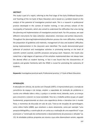 197
ABSTRACT
This study is part of a report, referring to the final stage of the Early Childhood Education
and Teaching of the 1st Cycle of Basic Education and is based on a problem based on the
analysis of the potential of investigative practical work. This is a research in professional
practice developed in the context of teacher training, in two primary schools of the
municipality of Santarém, which also aimed to understand the difficulties that arise during
the planning and implementation of investigative practical work. For this purpose, we used
different instruments for data collection: observation, interviews and written documents.
Throughout the planning/implementation/reflection process the main difficulties, including
the preparation of guidelines and materials, management of class and students' difficulties
during implementation in the classroom were identified. The results demonstrated great
potential of practical and investigative activities in promoting learning at the level of
scientific content covered, scientific processes and group work. However, the results also
noted that a high degree of openness of the activities implemented does not always have
the desired effect on student learning, in fact it was found that the characteristics of
students and greater familiarity with the IPWO is crucial for promoting the autonomy of
students.
Keywords: Investigative practical work; Professional practice; 1.º Cycle of Basic Education.
INTRODUÇÃO
A educação em ciências, de acordo com Charpak (1997), é imprescindível para a tomada de
consciência do espaço e do tempo, ampliar a capacidade de resolução de problemas e
suscita uma reflexão sobre a ética, a justiça e o sentido moral, dotando, assim, as crianças
para crescerem e viverem na nossa sociedade. Para tal, o trabalho prático ocupa um papel
fundamental, proporcionando ao aluno uma experiência direta e interativa com o mundo
físico, e momentos de discussão em sala de aula. Trata-se de situações de aprendizagem,
como refere Fialho (2009), que envolvem o aluno ativamente, como por exemplo “uma
pesquisa bibliográfica, a construção de um cartaz ou a realização de uma experiência” e que
promovem a “construção do conhecimento e desenvolvimento de processos e atitudes” (p.
13). As atividades práticas propostas aos alunos e que estes desenvolvem variam, segundo
 