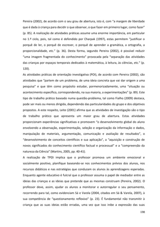 198
Pereira (2002), de acordo com o seu grau de abertura, isto é, com “a margem de liberdade
que é dada à criança para decidir o que observar, o que fazer em primeiro lugar, como fazer”
(p. 85). A realização de atividades práticas assume uma enorme importância, em particular
no 1.º ciclo, pois, tal como é defendido por Charpak (1997), estas permitem “justificar o
porquê de ler, o porquê de escrever, o porquê de aprender a gramática, a ortografia, a
proporcionalidade, etc.” (p. 36). Desta forma, segundo Pereira (2002), é possível reduzir
“uma imagem fragmentada do conhecimento” provocada pela “separação das atividades
das crianças por espaços temporais dedicados à matemática, à leitura, às ciências, etc.” (p.
120).
As atividades práticas de orientação investigativa (POI), de acordo com Pereira (2002), são
atividades que “partem de um problema, de uma ideia concreta que vai dar origem a uma
pesquisa” e que têm como propósito estudar, pormenorizadamente, uma “situação ou
acontecimento específico, correspondendo, na sua maioria, a experimentações” (p. 89). Este
tipo de trabalho prático baseado numa questão-problema, tal como Fialho (2009) destaca,
pode ser mais ou menos dirigida, dependendo das particularidades do grupo e dos objetivos
propostos. A este respeito, Leite (2001) afirma que as atividades de investigação são o tipo
de trabalho prático que apresenta um maior grau de abertura. Estas atividades
proporcionam experiências significativas e promovem “o desenvolvimento global do aluno
envolvendo a observação, experimentação, seleção e organização da informação e dados,
manipulação de materiais, argumentação, comunicação e avaliação de resultados”, o
“desenvolvimento de conceitos científicos e sua aplicação”, a “aquisição e construção de
novos significados do conhecimento científico factual e processual” e a “compreensão da
natureza da Ciência” (Martins, 2005, pp. 40-41).
A realização de TPOI implica que o professor promova um ambiente emocional e
socialmente positivo, planifique baseando-se nos conhecimentos prévios dos alunos, nos
recursos didáticos e nas estratégias que conduzam os alunos às aprendizagens esperadas.
Enquanto agente educativo é fulcral que o professor assuma o papel de mediador entre as
ideias das crianças e as ideias que pretende que as mesmas construam (Pereira, 2002). O
professor deve, assim, ajudar os alunos a monitorar e autorregular o seu pensamento,
recorrendo para tal, como evidenciam Sá e Varela (2004, citados em Sá & Varela, 2007), à
sua competência de “questionamento reflexivo” (p. 23). É fundamental não transmitir à
criança que as suas ideias estão erradas, uma vez que isso inibe a expressão das suas
 