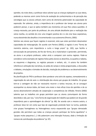 199
opiniões. Ao invés disto, o professor deve solicitar que as crianças expliquem as suas ideias,
podendo as mesmas servir como forma de avaliação de conhecimentos e de perceção das
estratégias que os alunos utilizam, bem como de elemento potenciador da capacidade de
expressão. De salientar, ainda, a importância de o professor dar tempo aos alunos para
poderem pensar, o que se aplica também aos momentos em que lhes coloca questões. A
criança necessita, por parte do professor, de uma atitude desafiante para a realização das
várias tarefas, no sentido de criar uma imagem positiva de si e de criar boas expetativas,
nunca desistindo dos desafios e incrementando a sua autonomia (Pereira, 2002).
Solicitar aos alunos que façam registos é essencial, visto que estes permitem desenvolver
capacidades de metacognição. De acordo com Pereira (2002), o registo é uma “forma de
memória externa, com importância a curto e longo prazo” (p. 102), que facilita a
estruturação do pensamento, de lhe dar forma, de o materializar e apreender, permitindo,
ao aluno e ao próprio professor, voltar atrás e comparar com outros registos. Pode-se
considerar como exemplos de registos feitos pelos alunos os desenhos, os quadros e tabelas,
os esquemas e diagramas, os registos pessoais e verbais, etc.. A autora faz também
referência à utilização das narrativas, às saídas de campo e visitas programadas, a discussões
e debates, simulações e tomadas de decisão, resolução de problemas e ao desenvolvimento
de projetos.
Na planificação do TPOI o professor deve ponderar uma série de aspetos, nomeadamente a
organização da sala de aula e a distribuição dos alunos por grupos de trabalho. Em grupo
tem-se a vantagem de não ser necessário recorrer a tantos recursos, de se conseguir
acompanhar os alunos todos, de haver uma maior e mais eficaz troca de opiniões e de os
alunos desenvolverem atitudes de cooperação e competências de reflexão. Pereira (2002)
salienta que os trabalhos em grupo permitem que os alunos comuniquem de forma
desinibida e são, por isso, “uma forma de organização de trabalho que poderá ser de grande
importância para a aprendizagem da ciência” (p. 80). De acordo com a mesma autora, o
professor deve ter em conta que tipo de organização pretende fazer na turma, podendo
criar grupos homogéneos ou heterogéneos nunca esquecendo que “grupos demasiado
grandes não permitem que todas as crianças possam participar de forma igualitária” e
“grupos muito pequenos (…) não potenciam uma interação frutuosa, dada a limitação do
número de contribuições do problema” (p. 97).
 