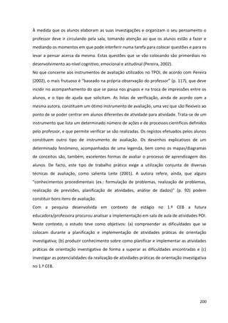 200
À medida que os alunos elaboram as suas investigações e organizam o seu pensamento o
professor deve ir circulando pela sala, tomando atenção ao que os alunos estão a fazer e
mediando os momentos em que pode interferir numa tarefa para colocar questões e para os
levar a pensar acerca da mesma. Estas questões que se vão colocando são primordiais no
desenvolvimento ao nível cognitivo, emocional e atitudinal (Pereira, 2002).
No que concerne aos instrumentos de avaliação utilizados no TPOI, de acordo com Pereira
(2002), o mais frutuoso é “baseado na própria observação do professor” (p. 117), que deve
incidir no acompanhamento do que se passa nos grupos e na troca de impressões entre os
alunos, e o tipo de ajuda que solicitam. As listas de verificação, ainda de acordo com a
mesma autora, constituem um ótimo instrumento de avaliação, uma vez que são flexíveis ao
ponto de se poder centrar em alunos diferentes de atividade para atividade. Trata-se de um
instrumento que lista um determinado número de ações e de processos científicos definidos
pelo professor, e que permite verificar se são realizadas. Os registos efetuados pelos alunos
constituem outro tipo de instrumento de avaliação. Os desenhos explicativos de um
determinado fenómeno, acompanhados de uma legenda, bem como os mapas/diagramas
de conceitos são, também, excelentes formas de avaliar o processo de aprendizagem dos
alunos. De facto, este tipo de trabalho prático exige a utilização conjunta de diversas
técnicas de avaliação, como salienta Leite (2001). A autora refere, ainda, que alguns
“conhecimentos procedimentais (ex.: formulação de problemas, realização de problemas,
realização de previsões, planificação de atividades, análise de dados)” (p. 92) podem
constituir bons itens de avaliação.
Com a pesquisa desenvolvida em contexto de estágio no 1.º CEB a futura
educadora/professora procurou analisar a implementação em sala de aula de atividades POI.
Neste contexto, o estudo teve como objetivos: (a) compreender as dificuldades que se
colocam durante a planificação e implementação de atividades práticas de orientação
investigativa; (b) produzir conhecimento sobre como planificar e implementar as atividades
práticas de orientação investigativa de forma a superar as dificuldades encontradas e (c)
investigar as potencialidades da realização de atividades práticas de orientação investigativa
no 1.º CEB.
 