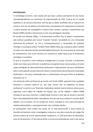 201
METODOLOGIA
A metodologia inerente a este estudo teve por base a prática profissional de uma futura
educadora/professora em momentos de implementação de TPOI. Trata-se de um estudo
qualitativo e de natureza descritiva, uma vez que os dados recolhidos não se traduzem em
números, mas sim em palavras. Para além disso, esta pesquisa tem subjacentes os interesses
e valores pessoais da investigadora e abarca locais, tempos e pessoas, características que
Woods (1999) considera relacionarem-se com uma abordagem naturalista.
De acordo com Almeida (2005), “o conhecimento científico não se adquire simplesmente
pela vivência quotidiana dos alunos” havendo “sempre necessidade de uma intervenção
intencional do professor” (p. 22) e, consequentemente, a necessidade do professor
investigar a sua própria prática. Também Ponte (2002) realça que a pesquisa sobre a prática
se traduz num elemento decisivo da identidade profissional e de um processo de construção
do conhecimento. Este autor enumera um conjunto de razões pelas quais os professores
investigam a sua prática:
(i) para se assumirem como autênticos protagonistas no campo curricular e profissional,
tendo mais meios para enfrentar os problemas emergentes dessa mesma prática; (ii) como
modo privilegiado de desenvolvimento profissional e organizacional; (iii) para contribuírem
para a construção de um património de cultura e conhecimento dos professores como grupo
profissional; e (iv) como contribuição para o conhecimento mais geral sobre os problemas
educativos. (p. 3)
Um estudo da prática profissional, de acordo com Ponte (2002), apresenta duas condições
essenciais, a primeira refere-se ao “seu forte vínculo com os problemas da prática
profissional” e outra é a sua “dimensão colaborativa, fazendo intervir diversos atores que se
organizam numa lógica de trabalho de equipa” (pp. 13-14). Bogdan e Biklen (1994)
consideram que para minimizar a subjetividade inerente a este tipo de estudo é essencial
fazer uma triangulação de dados e perspetivas, uma vez que ao se relacionar os vários dados
obtidos e ao se analisar uns em função dos outros, consegue-se uma maior perceção do
trabalho desenvolvido e, consequentemente, dos resultados obtidos.
Os participantes neste estudo são alunos de 1.º CEB pertencentes a duas escolas do
Concelho de Santarém onde a investigadora realizou os seus dois momentos de estágio. Na
primeira prática de ensino supervisionada realizada no 1.º CEB (ano letivo de 2012/2013,
entre 25 de fevereiro e 17 de maio de 2013), a turma era constituída por vinte e sete alunos
 