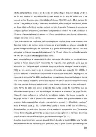 202
(idades compreendidas entre os 6 e 8 anos) e era composta por dois anos letivos, um 1.º e
um 2.º ano, sendo o 1.º ano constituído por seis alunos e o 2.º ano por vinte e um. Já na
segunda prática de ensino supervisionada (ano letivo de 2013/3014, entre 22 de outubro de
2013 e 17 de janeiro de 2014), a turma era, inicialmente, constituída por nove alunos, tendo
um deles sido transferido de escola a meio do período de estágio. Tratava-se de uma turma
composta por dois anos letivos, com idades compreendidas entre os 7 e os 14, sendo que o
2.º ano era frequentado por três alunos e o 3.º ano constituído por seis alunos, inicialmente,
e depois passando apenas a cinco.
Como instrumentos de recolha de dados privilegiou-se a aplicação de: uma entrevista aos
docentes titulares de turma e uma entrevista de grupo focado aos alunos; aplicação de
guiões de registo/orientação das atividades POI; grelha de classificação de cada uma das
atividades; grelhas de observação (estágio em 1.º e 2.º ano) e listas de verificação (estágio
em 2.º e 3.º ano); e as reflexões pessoais de bordo.
Nesta pesquisa houve a “necessidade de obter dados que não podem ser encontrados em
registos e fontes documentais” recorrendo “a respostas mais profundas para que os
resultados” da “pesquisa sejam realmente atingidos de forma fidedigna” (Rosa & Arnoldi,
2008, p. 16). Assim, recorreu-se à entrevista estruturada que, segundo May (2004), é
utilizada de forma a “direcionar o respondente de acordo com a sequência de perguntas no
esquema da entrevista” (p. 146). A aplicação da entrevista aos docentes titulares de turma
teve como objetivo perceber a opinião dos mesmos em relação ao ensino experimental das
ciências e que tipo de importância era dado a este tipo de ensino na sua prática profissional.
Como forma de obter dos alunos a opinião dos alunos acerca da importância que as
atividades tiveram para as suas aprendizagens recorreu-se a entrevistas de grupo focado.
Estas entrevistas realizaram-se no final dos períodos de estágio. Este tipo de entrevista – a
de grupo focado – com o propósito de determinar “através dos questionamentos e das
respostas dadas, suas opiniões, atitudes e características pessoais (…) dificuldades escolares”
(Rosa & Arnoldi, 2008, p. 32). Também May (2004) se refere a este tipo de entrevista,
denominando-a por entrevista de grupo e focal, realçando que constitui uma “ferramenta
valiosa de investigação, permitindo que os pesquisadores explorem as normas e dinâmicas
grupais ao redor de questões e tópicos que desejem investigar” (p. 151).
A análise documental tem, segundo Lessard-Hébert, Goyette e Boutin (2005), uma “função
de complementaridade na investigação qualitativa, isto é, que é utilizada para «triangular»
 