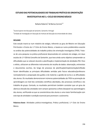 196
ESTUDO DAS POTENCIALIDADES DO TRABALHO PRÁTICO DE ORIENTAÇÃO
INVESTIGATIVA NO 1.º CICLO DO ENSINO BÁSICO
Rafaela Roberto1
& Marisa Correia1,2
1
Escola Superior de Educação de Santarém, Santarém, Portugal
2
Unidade de Investigação em Educação do Instituto de Educação da Universidade de Lisboa
RESUMO
Este estudo insere-se num relatório de estágio, referente ao grau de Mestre em Educação
Pré-Escolar e Ensino do 1.º Ciclo do Ensino Básico, e baseia-se numa problemática assente
na análise das potencialidades do trabalho prático de orientação investigativa (TPOI). Trata-
se de uma pesquisa na prática profissional desenvolvida em contexto de estágio, em duas
escolas do 1.º CEB do Concelho de Santarém, que teve ainda como objetivo compreender as
dificuldades que se colocam durante a planificação e implementação de atividades POI. Para
o efeito, utilizaram-se diferentes instrumentos de recolha de dados: observação, entrevistas
e documentos escritos. Ao longo do processo de planificação/implementação/reflexão
foram identificadas as principais dificuldades sentidas pela futura educadora/professora
nomeadamente a preparação dos guiões e do material, a gestão da turma e as dificuldades
dos alunos. Os resultados demonstraram inúmeras potencialidades do TPOI na promoção de
aprendizagens ao nível dos conteúdos científicos abordados, dos processos científicos e do
trabalho de grupo. Contudo, os resultados permitiram também constatar que um grau de
abertura elevado das atividades nem sempre apresenta o efeito desejável nas aprendizagens
dos alunos, verificando-se que as características dos alunos e uma maior familiarização com
este tipo de atividade é condição essencial para promover a autonomia.
Palavras-chave: Atividades prático-investigativas; Prática profissional; 1.º Ciclo do Ensino
Básico.
 