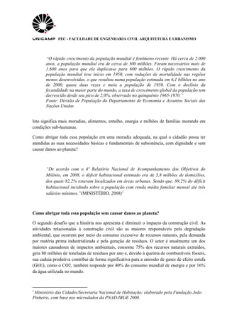 FEC - FACULDADE DE ENGENHARIA CIVIL ARQUITETURA E URBANISMO
“O rápido crescimento da população mundial é fenômeno recente. Há cerca de 2.000
anos, a população mundial era de cerca de 300 milhões. Foram necessários mais de
1.600 anos para que ela duplicasse para 600 milhões. O rápido crescimento da
população mundial teve início em 1950, com reduções de mortalidade nas regiões
menos desenvolvidas, o que resultou numa população estimada em 6,1 bilhões no ano
de 2000, quase duas vezes e meia a população de 1950. Com o declínio da
fecundidade na maior parte do mundo, a taxa de crescimento global da população tem
decrescido desde seu pico de 2,0%, observado no quinquênio 1965-1970.”
Fonte: Divisão de População do Departamento de Economia e Assuntos Sociais das
Nações Unidas
Isto significa mais moradias, alimentos, entulho, energia e milhões de famílias morando em
condições sub-humanas.
Como abrigar toda essa população em uma moradia adequada, na qual o cidadão possa ter
atendidas as suas necessidades básicas e fundamentais de subsistência, com dignidade e sem
causar danos ao planeta?
“De acordo com o 4º Relatório Nacional de Acompanhamento dos Objetivos do
Milênio, em 2008, o déficit habitacional estimado era de 5,8 milhões de domicílios,
dos quais 82,2% estavam localizados em áreas urbanas. Sendo que, 89,2% do déficit
habitacional incidindo sobre a população com renda média familiar mensal até três
salários mínimos.”(MINISTÉRIO, 2008)1
Como abrigar toda essa população sem causar danos ao planeta?
O segundo desafio que a história nos apresenta é diminuir o impacto da construção civil. As
atividades relacionadas à construção civil são as maiores responsáveis pela degradação
ambiental, que ocorrem por meio do consumo excessivo de recursos naturais, pela demanda
por matéria prima industrializada e pela geração de resíduos. O setor é atualmente um dos
maiores causadores de impactos ambientais, consome 75% dos recursos naturais extraídos,
gera 80 milhões de toneladas de resíduos por ano e, devido à queima de combustíveis fósseis,
sua cadeia produtiva contribui de forma significativa para a emissão de gases de efeito estufa
(GEE), como o CO2, também responde por 40% do consumo mundial de energia e por 16%
da água utilizada no mundo.
1
Ministério das Cidades/Secretaria Nacional de Habitação; elaborado pela Fundação João
Pinheiro, com base nos microdados da PNAD/IBGE 2008.
 