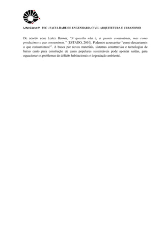 FEC - FACULDADE DE ENGENHARIA CIVIL ARQUITETURA E URBANISMO
De acordo com Lester Brown, “A questão não é‚ o quanto consumimos, mas como
produzimos o que consumimos.” (ESTADO, 2010). Podemos acrescentar “como descartamos
o que consumimos?”. A busca por novos materiais, sistemas construtivos e tecnologias de
baixo custo para construção de casas populares sustentáveis pode apontar saídas, para
equacionar os problemas de déficits habitacionais e degradação ambiental.
 