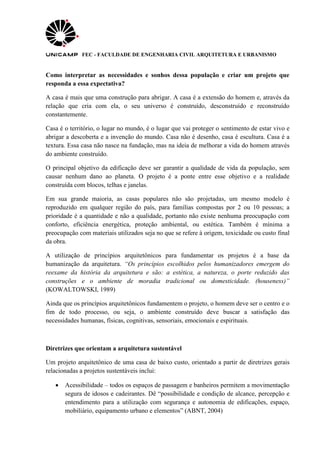 FEC - FACULDADE DE ENGENHARIA CIVIL ARQUITETURA E URBANISMO
Como interpretar as necessidades e sonhos dessa população e criar um projeto que
responda a essa expectativa?
A casa é mais que uma construção para abrigar. A casa é a extensão do homem e, através da
relação que cria com ela, o seu universo é construído, desconstruído e reconstruído
constantemente.
Casa é o território, o lugar no mundo, é o lugar que vai proteger o sentimento de estar vivo e
abrigar a descoberta e a invenção do mundo. Casa não é desenho, casa é escultura. Casa é a
textura. Essa casa não nasce na fundação, mas na ideia de melhorar a vida do homem através
do ambiente construído.
O principal objetivo da edificação deve ser garantir a qualidade de vida da população, sem
causar nenhum dano ao planeta. O projeto é a ponte entre esse objetivo e a realidade
construída com blocos, telhas e janelas.
Em sua grande maioria, as casas populares não são projetadas, um mesmo modelo é
reproduzido em qualquer região do país, para famílias compostas por 2 ou 10 pessoas; a
prioridade é a quantidade e não a qualidade, portanto não existe nenhuma preocupação com
conforto, eficiência energética, proteção ambiental, ou estética. Também é mínima a
preocupação com materiais utilizados seja no que se refere à origem, toxicidade ou custo final
da obra.
A utilização de princípios arquitetônicos para fundamentar os projetos é a base da
humanização da arquitetura. “Os princípios escolhidos pelos humanizadores emergem do
reexame da história da arquitetura e são: a estética, a natureza, o porte reduzido das
construções e o ambiente de moradia tradicional ou domesticidade. (houseness)”
(KOWALTOWSKI, 1989)
Ainda que os princípios arquitetônicos fundamentem o projeto, o homem deve ser o centro e o
fim de todo processo, ou seja, o ambiente construído deve buscar a satisfação das
necessidades humanas, físicas, cognitivas, sensoriais, emocionais e espirituais.
Diretrizes que orientam a arquitetura sustentável
Um projeto arquitetônico de uma casa de baixo custo, orientado a partir de diretrizes gerais
relacionadas a projetos sustentáveis inclui:
 Acessibilidade – todos os espaços de passagem e banheiros permitem a movimentação
segura de idosos e cadeirantes. Dê “possibilidade e condição de alcance, percepção e
entendimento para a utilização com segurança e autonomia de edificações, espaço,
mobiliário, equipamento urbano e elementos” (ABNT, 2004)
 