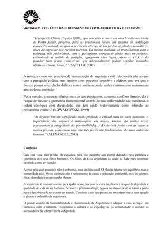 FEC - FACULDADE DE ENGENHARIA CIVIL ARQUITETURA E URBANISMO
“O arquiteto Otávio Urquiza (2007), que concebeu e construiu uma Ecovila na cidade
de Porto Alegre, projetou, para as residências locais, um sistema de ventilação
convectiva natural, no qual o ar circula através de um jardim de plantas aromáticas,
antes de ingressar nos recintos internos. Da mesma maneira, ao trabalharmos com a
natureza, não poderíamos, com o paisagismo, enriquecer ainda mais os projetos,
estimulando o sentido da audição, agregando sons (água, pássaros, etc.), e do
paladar (com frutos comestíveis, que adicionalmente podem veicular estímulos
olfativos, visuais, táteis)?” (SATTLER, 2007)
A natureza como um principio de humanização da arquitetura está relacionada não apenas
com a percepção estética, mas também com processos cognitivo e afetivo, uma vez que o
homem possui uma relação dialética com o ambiente, onde ambos constroem-se mutuamente
através dessa interação.
Nesse sentido, a natureza oferece mais do que paisagismo, alimento, conforto térmico; ela é
“capaz de ensinar a geometria transcendental através de sua uniformidade não monótona, a
ordem ecológica com diversidade, que tem agido historicamente como estimulo ao
pensamento criativo.” (KOWALTOWSKI, 1989)
“As árvores tem um significado muito profundo e crucial para os seres humanos. A
importância das árvores é arquetípica: em nossos sonhos ela muitas vezes
representam a integridade da personalidade(...) As árvores junto com as casas e
outras pessoas, constituem uma das três partes ais fundamentais do meio ambiente
humano.” (ALEXANDER, 2013)
Conclusão
Gaia está viva, mas precisa de cuidados, para não sucumbir aos rastros deixados pela ganância e
ignorância dos seus filhos humanos. Os filhos de Gaia dependem da saúde da Mãe para continuar
existindo como civilização.
A crise pela qual passamos não é ambiental, mas civilizacional. O planeta retoma seu equilíbrio, mas a
humanidade não. Nossa carência não é unicamente de casas e educação ambiental, mas de valores,
ética, identidade e respeito pelo planeta.
A arquitetura é um instrumento para ajudar nesse processo de cura do planeta e resgate da dignidade e
qualidade de vida do ser humano. A casa é o primeiro abrigo, depois do útero e pode se tornar a porta
para a descoberta de ser e estar no mundo. Construir casas que permitam essa experiência, sem agredir
o planeta é o desafio da arquitetura.
O grande desafio da Sustentabilidade e Humanização da Arquitetura é adequar a casa ao lugar, em
harmonia com a natureza, respeitando a cultura e as expectativas da comunidade; é atender as
necessidades de sobrevivência e dignidade.
 