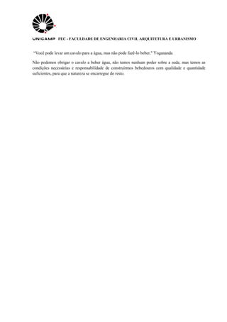 FEC - FACULDADE DE ENGENHARIA CIVIL ARQUITETURA E URBANISMO
“Você pode levar um cavalo para a água, mas não pode fazê-lo beber." Yogananda
Não podemos obrigar o cavalo a beber água, não temos nenhum poder sobre a sede, mas temos as
condições necessárias e responsabilidade de construirmos bebedouros com qualidade e quantidade
suficientes, para que a natureza se encarregue do resto.
 