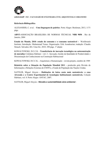 FEC - FACULDADE DE ENGENHARIA CIVIL ARQUITETURA E URBANISMO
Referência Bibliográfica
ALEXANDER, C. et al. – Uma linguagem de padrões. Porto Alegre: Bookman, 2013, 1171
págs.
ABNT-ASSOCIAÇÃO BRASILEIRA DE NORMAS TÉCNICAS. NBR 9050 . Rio de
Janeiro, 2004
Estado do Mundo, 2010: estado do consumo e o consumo sustentável - Worldwatch
Institute; Introdução: Muhammad Yunus. Organização: Erik Assadourian; tradução: Claudia
Strauch. Salvador, BA: Uma Ed., 2010. 298 págs. 1ª edição
KOWALTOWSKI, D.C.C.K - Transferência de inovação tecnológica na autoconstrução
de moradias Coletânea Habitare - vol. 2 - Inovação, Gestão da Qualidade & Produtividade e
Disseminação do Conhecimento na Construção Habitacional
KOWALTOWSKI, D.C.C.K. - Arquitetura e Humanização – revista projeto, outubro de 1989
Relatório sobre a Situação da População Mundial 2011 - produzido pela Divisão de
Informações e Relações Externas do UNFPA, o Fundo de População das Nações Unidas.
SATTLER, Miguel Aloysio - Habitações de baixo custo mais sustentáveis: a casa
Alvorada e o Centro Experimental de tecnologias habitacionais sustentáveis. Coleção
Habitare, vol. 8. Porto Alegre: ANTAC, 2007.
SATTLER, Miguel Aloysio - Moradia e sustentabilidade sócio-ambiental -
 