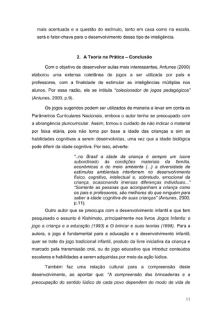 mais acentuada e a questão do estímulo, tanto em casa como na escola,
  será o fator-chave para o desenvolvimento desse tipo de inteligência.



                         2. A Teoria na Prática – Conclusão

      Com o objetivo de desenvolver aulas mais interessantes, Antunes (2000)
elaborou uma extensa coletânea de jogos a ser utilizada por pais e
professores, com a finalidade de estimular as inteligências múltiplas nos
alunos. Por essa razão, ele se intitula “colecionador de jogos pedagógicos”
(Antunes, 2000, p.9).

      Os jogos sugeridos podem ser utilizados de maneira a levar em conta os
Parâmetros Curriculares Nacionais, embora o autor tenha se preocupado com
a abrangência pluricurricular. Assim, tomou o cuidado de não indicar o material
por faixa etária, pois não toma por base a idade das crianças e sim as
habilidades cognitivas a serem desenvolvidas, uma vez que a idade biológica
pode diferir da idade cognitiva. Por isso, adverte:

                        “..no Brasil a idade da criança é sempre um ícone
                        subordinado às condições materiais da família,
                        econômicas e do meio ambiente (...) a diversidade de
                        estímulos ambientais interferrem no desenvolvimento
                        físico, cognitivo, intelectual e, sobretudo, emocional da
                        criança, ocasionando imensas diferenças individuais...”
                        “Somente as pessoas que acompanham a criança como
                        os pais e professores, são melhores do que ninguém para
                        saber a idade cognitiva de suas crianças” (Antunes, 2000,
                        p.11).
      Outro autor que se preocupa com o desenvolvimento infantil e que tem
pesquisado o assunto é Kishimoto, principalmente nos livros Jogos Infantis: o
jogo a criança e a educação (1993) e O brincar e suas teorias (1998). Para a
autora, o jogo é fundamental para a educação e o desenvolvimento infantil,
quer se trate do jogo tradicional infantil, produto da livre iniciativa da criança e
marcado pela transmissão oral, ou do jogo educativo que introduz conteúdos
escolares e habilidades a serem adquiridas por meio da ação lúdica.

      Também faz uma relação cultural para a compreensão deste
desenvolvimento, ao apontar que: “A compreensão das brincadeiras e a
preocupação do sentido lúdico de cada povo dependem do modo de vida de


                                                                                 11
 