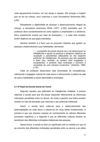 cada agrupamento humano, em seu tempo e espaço. Daí emerge a imagem
que se faz da criança, seus costumes e suas brincadeiras”.(Kishimoto,1993,
p.63)

        Ressaltando a objetividade de alcançar o desenvolvimento integral da
criança, a educadora americana White (1977, p.233) aconselha que “O
professor deve constantemente ter como objetivo a simplicidade e a eficiência.
Deve amplamente ensinar por meio de ilustrações,...“, e nada mais simples,
porém objetivos do que jogos orientados.

        Gardner também é a favor que se procurem métodos que ajudem as
pessoas a desenvolverem suas habilidades, afirmando:

                      “..., o propósito da escola deveria ser o de desenvolver as
                      inteligências e ajudar as pessoas a atingirem objetivos de
                      ocupação e passatempo adequados ao seu espectro
                      particular de inteligências. As pessoas que são ajudadas
                      a fazer isso, acredito, se sentem mais engajadas e
                      competentes, e portanto mais inclinadas a servirem à
                      sociedade de uma maneira construtiva.” (Gardner, 1995,
                      p.16).
        Cabe ao professor desenvolver esta diversidade de competências,
valorizando a bagagem cultural de cada aluno e relacionando a prática da sala
de aula a habilidades a serem aprendidas e ensinadas.



2.1 O Papel da Escola diante da Teoria

        Segundo aqueles que defendem as inteligências múltiplas, é preciso
repensar a escola para que ela possa responder efetivamente às diferenças
individuais percebidas entre os alunos, de modo a garantir que todos possam
receber um tipo de educação que maximize o seu potencial intelectual.

        Assim,   a   escola   deve   voltar-se   para   o   desenvolvimento   das
potencialidades de cada aluno e basear-se em duas idéias fundamentais. A
primeira é que nos diversos campos do conhecimento se utilizam diferentes
processos cognitivos e a segunda é que as diferentes culturas sempre se
beneficiam das diferentes inclinações intelectuais das pessoas.

        Dessa forma, a escola só terá um significado real na medida em que vá
ao encontro das diferentes inclinações percebidas entre os alunos e as utilize


                                                                               12
 