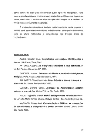 como pontos de apoio para desenvolver outros tipos de inteligências. Para
tanto, a escola precisa se preocupar com avaliações periódicas que devem ser
justas, considerando sempre os diversos tipos de inteligências e também os
níveis de desenvolvimento dos alunos.

      O ensino da matemática é também muito importante, nesta proposta o
mesmo deve ser trabalhado de forma interdisciplinar, para que se desenvolva
junto ao aluno habilidades e        competências nas diversas     áreas do
conhecimento.




BIBLIOGRAFIA:

      ALVES, Ubiratan Silva. Inteligências: percepções, identificações e
teorias. São Paulo: Vetor, 2002.
      ANTUNES, CELSO. As inteligências múltiplas e seus estímulos. 8ª
ed. Ed. Papirus, Campinas, SP: 1998.

      GARDNER, Howard. Estruturas da Mente: A teoria das Inteligências
Múltiplas. Porto Alegre: Artes Médicas Sul, 1994.
      KISHIMIOTO, Tizuko Morchida. Jogos Infantis: o Jogo a criança e a
educação. Ed. Vozes, Petrópolis/RJ: 1993.

      LUCKESI, Cipriano Carlos. Avaliação da Aprendizagem Escolar:
estudos e proposições. Cortez Editora, São Paulo: 1998.

      PIAGET, Vygotsky, Wallon: teorias psicogenéticas em discussão/Yes
de La Taille, Marta Kohl de Oliveira, Hebysa Dantas – São Paulo: Summus: 92.

      MACHADO, Nílson José. Epistemologia e Didática: as concepções
de conhecimento e inteligência e a prática docente. Editora Cortez, 2º ed.
São Paulo: 1996.




                                                                          13
 