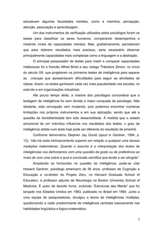 estudavam algumas faculdades mentais, como a memória, percepção,
atenção, associação e aprendizagem.
      Um dos instrumentos de verificação utilizados pelos psicólogos foram os
testes para classificar os seres humanos, comparando desempenhos e
medindo níveis de capacidades mentais. Mas, gradativamente, perceberam
que para obterem resultados mais precisos, seria necessário observar
principalmente capacidades mais complexas como a linguagem e a abstração.
      O principal pesquisador de testes para medir e comparar capacidades
intelectuais foi o francês Alfred Binet e seu colega Théodore Simon, no início
do século XX, que projetaram os primeiros testes de inteligência para separar
as   crianças que apresentavam dificuldades para seguir as atividades de
classe. Assim, os testes ganharam cada vez mais popularidade nas escolas, no
exército e em organizações industriais.
      Até pouco tempo atrás, a maioria dos psicólogos concordava que a
testagem de inteligência foi sem dúvida a maior conquista da psicologia. Não
obstante, esta concepção vem mudando, pois podemos encontrar inúmeras
limitações nos próprios instrumentos e em sua aplicação, sendo que até a
questão da hereditariedade tem sido desacreditada. À medida que o estado
emocional de um indivíduo influencia nos resultados dos testes, o grau de
inteligência obtida num teste hoje pode ser diferente do resultado de amanhã.
      Conforme demonstrou Stephen Jay Gould (apud in Gardner, 1994, p.
13), “não há nada intrinsecamente superior em relação a qualquer uma dessas
medições matemáticas. Quando o assunto é a interpretação dos testes de
inteligências nos defrontamos com uma questão de gosto ou de preferência ao
invés de com uma sobre a qual a conclusão científica que tende a ser atingida”.
      Ampliando os horizontes na questão da inteligência, pode-se citar
Howard Gardner, psicólogo americano de 56 anos, professor de Cognição e
Educação e co-diretor do Projeto Zero, no Harvard Graduate School of
Education, e professor adjunto de Neurologia na Boston University School of
Medicine. É autor de dezoito livros, incluindo “Estruturas das Mente” que foi
lançado nos Estados Unidos em 1983, publicado no Brasil em 1994. Junto a
uma equipe de pesquisadores, divulgou a teoria de inteligências múltiplas,
questionando a visão predominante de inteligência centrada basicamente nas
habilidades lingüística e lógico-matemática.


                                                                                2
 