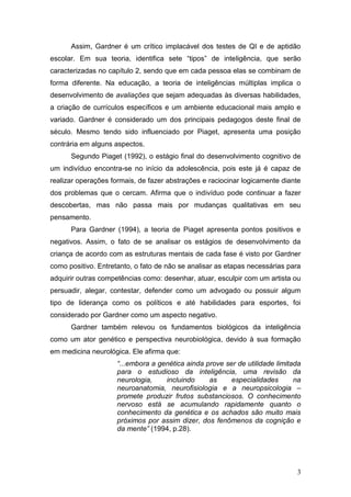 Assim, Gardner é um crítico implacável dos testes de QI e de aptidão
escolar. Em sua teoria, identifica sete “tipos” de inteligência, que serão
caracterizadas no capítulo 2, sendo que em cada pessoa elas se combinam de
forma diferente. Na educação, a teoria de inteligências múltiplas implica o
desenvolvimento de avaliações que sejam adequadas às diversas habilidades,
a criação de currículos específicos e um ambiente educacional mais amplo e
variado. Gardner é considerado um dos principais pedagogos deste final de
século. Mesmo tendo sido influenciado por Piaget, apresenta uma posição
contrária em alguns aspectos.
      Segundo Piaget (1992), o estágio final do desenvolvimento cognitivo de
um indivíduo encontra-se no início da adolescência, pois este já é capaz de
realizar operações formais, de fazer abstrações e raciocinar logicamente diante
dos problemas que o cercam. Afirma que o indivíduo pode continuar a fazer
descobertas, mas não passa mais por mudanças qualitativas em seu
pensamento.
      Para Gardner (1994), a teoria de Piaget apresenta pontos positivos e
negativos. Assim, o fato de se analisar os estágios de desenvolvimento da
criança de acordo com as estruturas mentais de cada fase é visto por Gardner
como positivo. Entretanto, o fato de não se analisar as etapas necessárias para
adquirir outras competências como: desenhar, atuar, esculpir com um artista ou
persuadir, alegar, contestar, defender como um advogado ou possuir algum
tipo de liderança como os políticos e até habilidades para esportes, foi
considerado por Gardner como um aspecto negativo.
      Gardner também relevou os fundamentos biológicos da inteligência
como um ator genético e perspectiva neurobiológica, devido à sua formação
em medicina neurológica. Ele afirma que:
                     “...embora a genética ainda prove ser de utilidade limitada
                     para o estudioso da inteligência, uma revisão da
                     neurologia,    incluindo     as     especialidades       na
                     neuroanatomia, neurofisiologia e a neuropsicologia –
                     promete produzir frutos substanciosos. O conhecimento
                     nervoso está se acumulando rapidamente quanto o
                     conhecimento da genética e os achados são muito mais
                     próximos por assim dizer, dos fenômenos da cognição e
                     da mente” (1994, p.28).




                                                                              3
 