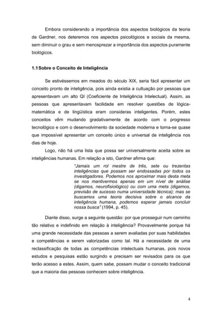Embora considerando a importância dos aspectos biológicos da teoria
de Gardner, nos deteremos nos aspectos psicológicos e sociais da mesma,
sem diminuir o grau e sem menosprezar a importância dos aspectos puramente
biológicos.


1.1 Sobre o Conceito de Inteligência

      Se estivéssemos em meados do século XIX, seria fácil apresentar um
conceito pronto de inteligência, pois ainda existia a cultuação por pessoas que
apresentavam um alto QI (Coeficiente de Inteligência Intelectual). Assim, as
pessoas que apresentavam facilidade em resolver questões de lógica-
matemática e de lingüística eram consideras inteligentes. Porém, estes
conceitos vêm mudando gradativamente de acordo com o progresso
tecnológico e com o desenvolvimento da sociedade moderna e torna-se quase
que impossível apresentar um conceito único e universal de inteligência nos
dias de hoje.
      Logo, não há uma lista que possa ser universalmente aceita sobre as
inteligências humanas. Em relação a isto, Gardner afirma que:
                     “Jamais um rol mestre de três, sete ou trezentas
                     inteligências que possam ser endossadas por todos os
                     investigadores. Podemos nos aproximar mais desta meta
                     se nos mantivermos apenas em um nível de análise
                     (digamos, neurofisiológico) ou com uma meta (digamos,
                     previsão de sucesso numa universidade técnica); mas se
                     buscamos uma teoria decisiva sobre o alcance da
                     inteligência humana, podemos esperar jamais concluir
                     nossa busca” (1994, p. 45).

      Diante disso, surge a seguinte questão: por que prosseguir num caminho
tão relativo e indefinido em relação à inteligência? Provavelmente porque há
uma grande necessidade das pessoas a serem avaliadas por suas habilidades
e competências e serem valorizadas como tal. Há a necessidade de uma
reclassificação de todas as competências intelectuais humanas, pois novos
estudos e pesquisas estão surgindo e precisam ser revisados para os que
terão acesso a estes. Assim, quem sabe, possam mudar o conceito tradicional
que a maioria das pessoas conhecem sobre inteligência.




                                                                             4
 