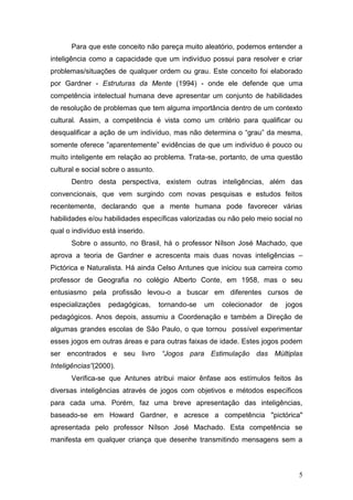 Para que este conceito não pareça muito aleatório, podemos entender a
inteligência como a capacidade que um indivíduo possui para resolver e criar
problemas/situações de qualquer ordem ou grau. Este conceito foi elaborado
por Gardner - Estruturas da Mente (1994) - onde ele defende que uma
competência intelectual humana deve apresentar um conjunto de habilidades
de resolução de problemas que tem alguma importância dentro de um contexto
cultural. Assim, a competência é vista como um critério para qualificar ou
desqualificar a ação de um indivíduo, mas não determina o “grau” da mesma,
somente oferece ”aparentemente” evidências de que um indivíduo é pouco ou
muito inteligente em relação ao problema. Trata-se, portanto, de uma questão
cultural e social sobre o assunto.
      Dentro desta perspectiva, existem outras inteligências, além das
convencionais, que vem surgindo com novas pesquisas e estudos feitos
recentemente, declarando que a mente humana pode favorecer várias
habilidades e/ou habilidades específicas valorizadas ou não pelo meio social no
qual o indivíduo está inserido.
      Sobre o assunto, no Brasil, há o professor Nílson José Machado, que
aprova a teoria de Gardner e acrescenta mais duas novas inteligências –
Pictórica e Naturalista. Há ainda Celso Antunes que iniciou sua carreira como
professor de Geografia no colégio Alberto Conte, em 1958, mas o seu
entusiasmo pela profissão levou-o a buscar em diferentes cursos de
especializações    pedagógicas,      tornando-se   um   colecionador   de   jogos
pedagógicos. Anos depois, assumiu a Coordenação e também a Direção de
algumas grandes escolas de São Paulo, o que tornou possível experimentar
esses jogos em outras áreas e para outras faixas de idade. Estes jogos podem
ser encontrados e seu livro “Jogos para Estimulação das Múltiplas
Inteligências”(2000).
      Verifica-se que Antunes atribui maior ênfase aos estímulos feitos às
diversas inteligências através de jogos com objetivos e métodos específicos
para cada uma. Porém, faz uma breve apresentação das inteligências,
baseado-se em Howard Gardner, e acresce a competência "pictórica"
apresentada pelo professor Nílson José Machado. Esta competência se
manifesta em qualquer criança que desenhe transmitindo mensagens sem a



                                                                               5
 