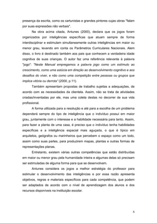 presença da escrita, como os cartunistas e grandes pintores cujas obras "falam
por suas expressões não verbais".
       Na obra acima citada, Antunes (2000), declara que os jogos foram
organizados por inteligências específicas que atuam sempre de forma
interdisciplinar e estimulam simultaneamente outras inteligências em maior ou
menor grau, levando em conta os Parâmetros Curriculares Nacionais. Alem
disso, o livro é destinado também aos pais que conhecem a verdadeira idade
cognitiva de suas crianças. O autor faz uma referência relevante à palavra
"jogo": "Neste Manual empregamos a palavra jogo como um estímulo ao
crescimento, como uma astúcia em direção ao desenvolvimento cognitivo e aos
desafios do viver, e não como uma competição entre pessoas ou grupos que
implica vitória ou derrota” (2000, p.11).
       Também apresentam propostas de trabalho sujeitas a adequações, de
acordo com as necessidades da clientela. Assim, não se trata de atividades
criadas/inventadas por ele, mas uma coleta destas no decorrer de sua vida
profissional.
       A forma utilizada para a resolução e até para a escolha de um problema
dependerá sempre do tipo de inteligência que o indivíduo possui em maior
grau, juntamente com o interesse e a habilidade necessária para tanto. Assim,
para fazer a planta de uma casa, é preciso que o indivíduo tenha habilidades
específicas e a inteligência espacial mais aguçada, o que é típico em
arquitetos, geógrafos ou marinheiros que percebem o espaço como um todo,
assim como suas partes, para produzirem mapas, plantas e outras formas de
representações planas.
       Entretanto, existem várias outras competências que estão distribuídas
em maior ou menor grau pela humanidade inteira e algumas delas só precisam
ser estimuladas de alguma forma para que se desenvolvam.
       Antunes considera os jogos a melhor estratégia do professor para
estimular o desenvolvimento das inteligências e por essa razão apresenta
objetivos, regras e materiais específicos para cada competência, que podem
ser adaptados de acordo com o nível de aprendizagem dos alunos e dos
recursos disponíveis na instituição escolar.




                                                                            6
 