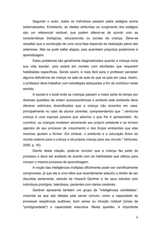Segundo o autor, todos os indivíduos passam pelos estágios acima
sistematizados. Entretanto, as idades atribuídas ao surgimento dos estágios
são um referencial variável, que podem alterar-se de acordo com as
características biológicas, educacionais ou sociais da criança. Deve-se
ressaltar que a construção de uma nova fase depende da realização plena das
anteriores. Não se pode saltar etapas, pois acarretam prejuízos posteriores à
aprendizagem.
      Estes problemas são geralmente diagnosticados quando a criança inicia
sua vida escolar, pois estará em contato com atividades que requerem
habilidades específicas. Sendo assim, é mais fácil para o professor perceber
alguma deficiência da criança na sala de aula do que os pais em casa. Assim,
o professor deve trabalhar com estratégias adequadas a fim de contribuir neste
sentido.
      A escola é o local onde as crianças passam a maior parte do tempo por
diversas questões de ordem socioeconômicas e portanto este ambiente deve
oferecer estímulos diversificados que a criança não encontra em casa,
principalmente no caso de alunos carentes, compreendendo que “..nenhuma
criança é uma esponja passiva que absorve o que lhe é apresentado. Ao
contrário, as crianças modelam ativamente seu próprio ambiente e se tornam
agentes de seu processo de crescimento e das forças ambientais que elas
mesmas ajudam a formar. Em síntese, o ambiente e a educação fluem do
mundo externo para a criança e da própria criança para seu mundo." (Antunes,
2000, p. 16).
      Diante desta citação, pode-se concluir que a criança faz parte do
processo e deve ser avaliada de acordo com as habilidades que utilizou para
compor o mesmo processo de aprendizagem.
      A noção das inteligências múltiplas dificilmente poder ser cientificamente
comprovada, já que ela é uma idéia que recentemente adquiriu o direito de ser
discutida seriamente, através de Howard Gardner e de seus estudos com
indivíduos prodígios, talentosos, pacientes com danos cerebrais.
      Gardner apresenta também um grupo de "inteligências candidatas”,
incluindo as que são ditadas pelo senso comum, como a capacidade de
processar seqüências auditivas, bom senso ou intuição notável (sinais de
"prodigiosidade") e capacidade executiva. Nesta questão, é importante


                                                                              8
 