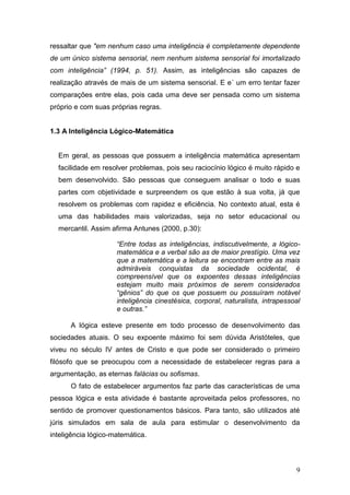 ressaltar que "em nenhum caso uma inteligência é completamente dependente
de um único sistema sensorial, nem nenhum sistema sensorial foi imortalizado
com inteligência” (1994, p. 51). Assim, as inteligências são capazes de
realização através de mais de um sistema sensorial. E e´ um erro tentar fazer
comparações entre elas, pois cada uma deve ser pensada como um sistema
próprio e com suas próprias regras.


1.3 A Inteligência Lógico-Matemática


  Em geral, as pessoas que possuem a inteligência matemática apresentam
  facilidade em resolver problemas, pois seu raciocínio lógico é muito rápido e
  bem desenvolvido. São pessoas que conseguem analisar o todo e suas
  partes com objetividade e surpreendem os que estão à sua volta, já que
  resolvem os problemas com rapidez e eficiência. No contexto atual, esta é
  uma das habilidades mais valorizadas, seja no setor educacional ou
  mercantil. Assim afirma Antunes (2000, p.30):

                     “Entre todas as inteligências, indiscutivelmente, a lógico-
                     matemática e a verbal são as de maior prestígio. Uma vez
                     que a matemática e a leitura se encontram entre as mais
                     admiráveis conquistas da sociedade ocidental, é
                     compreensível que os expoentes dessas inteligências
                     estejam muito mais próximos de serem considerados
                     “gênios” do que os que possuem ou possuíram notável
                     inteligência cinestésica, corporal, naturalista, intrapessoal
                     e outras.”

      A lógica esteve presente em todo processo de desenvolvimento das
sociedades atuais. O seu expoente máximo foi sem dúvida Aristóteles, que
viveu no século IV antes de Cristo e que pode ser considerado o primeiro
filósofo que se preocupou com a necessidade de estabelecer regras para a
argumentação, as eternas falácias ou sofismas.
      O fato de estabelecer argumentos faz parte das características de uma
pessoa lógica e esta atividade é bastante aproveitada pelos professores, no
sentido de promover questionamentos básicos. Para tanto, são utilizados até
júris simulados em sala de aula para estimular o desenvolvimento da
inteligência lógico-matemática.




                                                                                9
 