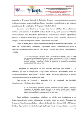 10
vinculado ao Programa Nacional de Habitação. Durante a sua execução, as organizações
sociais apresentaram a necessidade de algumas alterações, principalmente no que tange ao
enquadramento dos beneficiários do Programa (BOLTER, 2013).
De acordo com o Relatório da Fundação João Pinheiro (2007), o déficit habitacional
no Brasil está em torno de 6.272.645 unidades habitacionais, sendo que destas 1.092.882
situam-se na área rural, dessa forma demonstra-se a necessidade de continuar expandindo o
processo de desenvolvimento rural que valorize a inclusão social e melhores condições de
vida para as famílias camponesas visando a permanência no campo.
Dadas às proporções do déficit habitacional no campo e as experiências ocorridas em
torno das reivindicações camponesas, canalizadas através das organizações sociais, a
habitação camponesa consolidou-se em 2009, como Programa Nacional de Habitação Rural
(PNHR):
[...] que passou a integrar o Programa Minha Casa Minha Vida – PMCMV, junto à CAIXA
e ao Ministério das Cidades. Instituído pela Portaria Interministerial nº 326, de 31 de agosto
de 2009, com diversas alterações das proposições iniciais, o mesmo tem hoje como objetivo
principal financiar a construção, reforma ou ampliação da moradia dos agricultores
familiares (BOLTER, 2013, p. 100).
O Programa de abrangência em todo território brasileiro, visa atender “[...] a
população que vive no campo como os agricultores familiares e trabalhadores rurais, ou
pertence a comunidades tradicionais” (PMCMV, 2009). Tendo como público alvo as famílias
com renda bruta anual de até sessenta mil reais.
Para acessar ao Programa a população deve ser organizada por Entidades
Organizadoras – EOs. Essas são divididas em:
[...] de caráter público (prefeituras, governos estaduais e do distrito federal, e respectivas
companhias de habitação, quando houver), e de caráter privado como entidades
representativas dos grupos associativos (entidades privadas sem fins lucrativos, sindicatos,
associações, condomínios e cooperativas) (PMCMV, 2009).
Essas entidades organizadoras trabalham na seleção dos beneficiários e no
desenvolvimento dos projetos habitacionais, prestando contas aos agentes financeiros do
Programa (Caixa Econômica Federal e o Banco do Brasil). Até o final de 2011, o MPA como
Entidade Organizadora, através da formação da Cooper Hab já havia concluído a construção
 