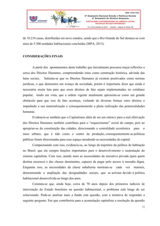 11
de 10.218 casas, distribuídas em nove estados, sendo que o Rio Grande do Sul destaca-se com
mais de 5.500 unidades habitacionais concluídas (MPA, 2013).
CONSIDERAÇÕES FINAIS
A partir dos apontamentos deste trabalho que inicialmente procurou traçar reflexões a
cerca dos Direitos Humanos, compreendendo estes como construção histórica, advinda das
lutas sociais. Salienta-se que os Direitos Humanos já existem positivados como normas
jurídicas, o que demonstra um avanço da sociedade, porém é importante dizer que ainda é
necessária muita luta para que esses direitos de fato sejam implementados no cotidiano
popular, tendo em vista, que a ordem vigente atualmente apresenta-se como um grande
obstáculo para que isso de fato aconteça, violando de diversas formas estes direitos e
impedindo a sua materialização e consequentemente a plena realização das potencialidades
humanas.
Evidencia-se também que o Capitalismo além de ser um entrave para a real efetivação
dos Direitos Humanos também contribuiu para o “esquecimento” social do campo, pois ao
apropriar-se da constituição das cidades, direcionando a centralidade econômica para o
meio urbano, que é tido como o centro da produção, consequentemente as políticas
públicas foram direcionadas para esse espaço atendendo as necessidades do capital.
Compactuando com isso, evidencia-se, ao longo da trajetória da política de habitação
no Brasil, que ela cumpre funções importantes para o desenvolvimento e sustentação do
sistema capitalista. Com isso, atende mais as necessidades da iniciativa privada (para quem
destina recursos) e das classes dominantes, capazes de pagar pelo acesso à moradia digna.
Enquanto isso, as necessidades da classe subalterna mostram-se cada vez maiores,
demonstrando a ampliação das desigualdades sociais, que se acirram devido à política
habitacional desenvolvida ao longo dos anos.
Constata-se que, ainda hoje, cerca de 70 anos depois dos primeiros indícios de
intervenção do Estado brasileiro na questão habitacional, o problema está longe de ser
solucionado. Pode-se analisar mais a fundo esta questão, com a tentativa de responder a
seguinte pergunta: Em que contribuiria para a acumulação capitalista a resolução da questão
 