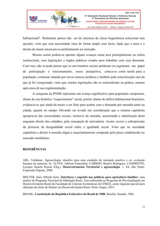 12
habitacional? Realmente parece não ser de interesse da classe hegemônica solucionar esta
questão, visto que esta necessidade rima de forma ampla com lucro, dado que a terra e o
direito de morar encaixam-se perfeitamente no mercado.
Mesmo assim podem-se apontar alguns avanços nesta área principalmente na esfera
institucional, com legislações e órgãos públicos criados para trabalhar com essa demanda.
Com isso, não se pode pensar que os movimentos sociais perderam ou esgotaram seu papel
de participação e tencionamento, nessa perspectiva, coloca-se como tarefa para a
população, continuar lutando por novos marcos jurídicos e também pela concretização real do
que já foi conquistado, visto que, muitas legislações não se materializam na prática, mesmo
após anos de sua regulamentação.
A conquista da PNHR representa um avanço significativo para população camponesa,
diante do seu histórico “esquecimento” social, porém, diante do déficit habitacional brasileiro,
evidencia-se que ainda há muito a ser feito para acabar com a demanda por moradia tanto na
cidade, quanto no campo. Devendo ser levado em consideração que o sistema capitalista
apropria-se das necessidades sociais, inclusive de moradia, acarretando a substituição desta
enquanto direito dos cidadãos, pela concepção de mercadoria. Assim, ocorre a sobreposição
da primazia da desigualdade social sobre a igualdade social. Visto que na sociedade
capitalista o direito à moradia digna é majoritariamente comprado pelo preço estabelecido no
mercado imobiliário.
REFERÊNCIAS
ARL, Valdemar. Agroecologia: desafios para uma condição de interação positiva e co- evolução
humana na natureza. In: ALVES, Adilson Francelino; CARRIJO, Beatriz Rodrigues; CANDIOTTO,
Luciano Zanetti Pessôa (Org.). Desenvolvimento Territorial e agroecologia. 1. Ed. São Paulo:
Expressão Popular, 2008.
BOLTER, Jairo Alfredo Genz. Interfaces e cogestão nas políticas para agricultura familiar: uma
análise do Programa Nacional de Habitação Rural. Tese submetida ao Programa de Pós-Graduação em
Desenvolvimento Rural da Faculdade de Ciências Econômicas da UFRGS, como requisito parcial para
obtenção do título de Doutor em Desenvolvimento Rural. Porto Alegre, 2013.
BRASIL. Constituição da República Federativa do Brasil de 1988. Brasília: Senado, 1988.
 
