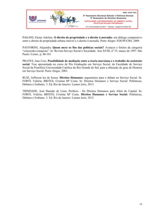 14
PAGANI, Elaine Adelina. O direito de propriedade e o direito à moradia: um diálogo comparativo
entre o direito de propriedade urbana imóvel e o direito à moradia. Porto Alegre: EDUPUCRS, 2009.
PASTORINI, Alejandra. Quem mexe os fios das políticas sociais? Avanços e limites da categoria
“concessão-conquista”. In: Revista Serviço Social e Sociedade. Ano XVIII, nº 53, março de 1997. São
Paulo: Cortez. p. 80-101.
PRATES, Jane Cruz. Possibilidade de mediação entre a teoria marxiana e o trabalho do assistente
social. Tese apresentada no curso de Pós Graduação em Serviço Social, da Faculdade de Serviço
Social da Pontifícia Universidade Católica do Rio Grande do Sul, para a obtenção do grau de Doutora
em Serviço Social. Porto Alegre, 2003.
RUIZ, Jefferson lee de Souza. Direitos Humanos: argumentos para o debate no Serviço Social. In:
FORTI, Valéria; BRITES, Cristina Mª Costa. In: Direitos Humanos e Serviço Social: Polêmicas,
Debates e Embates. 3. Ed. Rio de Janeiro: Lumen Juris, 2013.
TRINDADE, José Damião de Lima. Prefácio - Os Direitos Humanos para Além do Capital. In:
FORTI, Valéria; BRITES, Cristina Mª Costa. Direitos Humanos e Serviço Social: Polêmicas,
Debates e Embates. 3. Ed. Rio de Janeiro: Lumen Juris, 2013.
 