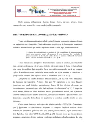 3
Neste estudo, utilizaram-se diversas fontes: livros, revistas, artigos, teses,
monografias, para uma melhor compreensão do objeto em estudo.
DIREITOS HUMANOS: UMA CONSTRUÇÃO SÓCIO HISTÓRICA
Tendo em vista que evidenciam-se hoje muitas leituras e várias concepções em disputa
na sociedade a cerca da temática Direitos Humanos, considera-se de fundamental importância
esclarecer o entendimento que embasa o presente estudo. Assim, aqui, entende-se que os:
[...] direitos são construção histórica, produtos da vida em sociedade, da luta existente entre
classes e/ou segmentos sociais pela conquista de seus interesses. São resultados de
processos concretos de disputa, não dádiva divina ou premissa estabelecida previamente
para a vida dos indivíduos sociais (RUIZ, 2013, p.78)
Tendo clareza dessa perspectiva de entendimento a cerca da temática, deve-se atentar
para a compreensão de que este processo histórico não se apresenta de forma evolutiva linear
e/ou isento de conflitos. Pelo contrário, faz-se necessário compreender que é um processo
repleto de tencionamentos e resistências apresentando, por vezes, avanços e conquistas, e
que por vezes também está sujeito a recuos e retrocessos (BRITES, 2013).
A trajetória dos Direitos Humanos data dos séculos XVII e XVIII, com a emergência
da burguesia revolucionária. Podemos dizer que: “O capitalismo e sua classe dirigente
cumpriram um papel histórico revolucionário: foram, há dois séculos, alavancas que
impulsionaram a humanidade para além do feudalismo e do absolutismo” (p.28). A burguesia,
nesse período, bebeu nas fontes do direito natural, positivando os direitos civis e políticos,
também conhecidos como direitos individuais, considerados inerentes à pessoa humana. Isso
demonstra o empenho desta classe em transformar a sociedade visando atender aos seus
interesses.
Com o passar do tempo, no decorrer dos próximos séculos – XIX e XX – fica evidente
que “[...] passaram – o capitalismo e a burguesia – a cumprir a função de entraves à busca
humana por liberdade e igualdade reais (não apenas jurídico-formais) e pela sobrevivência
com dignidade para todos” (TRINDADE, 2013, p. 28). Baseado nisso, que nesses séculos,
começam a emergir os direitos sociais e econômicos embalados pela efervescência das lutas
 