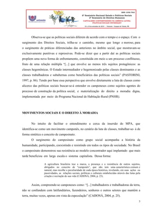 5
Observa-se que as políticas sociais diferem de acordo com o tempo e o espaço. Com o
surgimento dos Direitos Sociais, trilha-se o caminho, mesmo que longo e moroso, para
o surgimento de práticas diferenciadas das anteriores no âmbito social, que mostravam-se
exclusivamente punitivas e repressivas. Pode-se dizer que a partir daí as políticas sociais
propõem uma nova forma de enfrentamento, constituída em meio a um processo conflituoso,
fruto de uma relação múltipla “[...] que envolve ao menos três sujeitos protagônicos: as
classes hegemônicas. O Estado intermediador e hegemonizado pelas classes dominantes e as
classes trabalhadoras e subalternas como beneficiários das políticas sociais” (PASTORINI,
1997, p. 86). Tendo por base essa perspectiva que envolve diretamente a luta de classes como
alicerce das políticas sociais buscar-se-á entender os camponeses como sujeitos agentes do
processo de construção da política social, e materialização do direito a moradia digna,
implementada por meio do Programa Nacional de Habitação Rural (PNHR).
MOVIMENTOS SOCIAIS E O DIREITO À MORADIA
No intuíto de facilitar o entendimento a cerca da insersão do MPA, que
identifica-se como um movimento camponês, no cenário da luta de classes, trabalhar-se- á de
forma sintética o conceito de campesinato.
O surgimento do campesinato como grupo social acompanha a história da
humanidade, participando, coexistindo e resistindo em todos os tipos de sociedade. No Brasil
o campesinato demonstrou sua resistência ao modelo concentrador aqui implantado que mais
tarde beneficiou em larga escala o sistema capitalista. Dessa forma:
A agricultura brasileira traz a marca, a presença e a resistência de outros sujeitos,
abrigados no conceito de “camponês”, que não tem uma característica comum e
natural, mas recolhe a peculiaridade de cada época histórica, revelando, em suas ações ou
passividades, as relações sociais, políticas e culturais estabelecidas através das lutas pela
criação e recriação de sua vida (CADONÁ, 2004, p. 23).
Assim, compreende-se camponeses como: “[...] trabalhadores e trabalhadoras da terra,
não se confundem com latifundiários, fazendeiros, senhores e outros setores que mantém a
terra, muitas vezes, apenas em vista da especulação” (CADONÁ, 2004, p. 25).
 