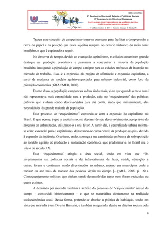 6
Trazer esse conceito de campesinato torna-se oportuno para facilitar a compreensão a
cerca do papel e da posição que esses sujeitos ocupam no cenário histórico do meio rural
brasileiro, o que é explanado a seguir.
No decorrer do tempo, devido ao avanço do capitalismo, as cidades assumiram grande
destaque na produção econômica e passaram a concentrar a maioria da população
brasileira, instigando a população do campo a migrar para as cidades em busca de inserção no
mercado de trabalho. Essa é a expressão do projeto de afirmação e expansão capitalista, a
partir da mudança do modelo agrário-exportador para urbano- industrial, como foco da
produção econômica (KRAEMER, 2006).
Diante disso, a população camponesa sofreu ainda mais, visto que quando o meio rural
não representava mais centralidade para a produção, caiu no “esquecimento” das políticas
públicas que vinham sendo desenvolvidas para dar conta, ainda que minimamente, das
necessidades da grande maioria da população.
Esse processo de “esquecimento” construiu-se com a expansão do capitalismo no
Brasil. O que ocorre, é que o capitalismo, no decorrer de seu desenvolvimento, apropria-se do
processo de urbanização, utilizando-o a seu favor. A partir daí, a centralidade urbana mostra-
se como essencial para o capitalismo, destacando-se como centro da produção no país, devido
à expansão da indústria. O urbano, então, começa a sua caminhada em busca da sobreposição
ao modelo agrário de produção e sustentação econômica que predominava no Brasil até o
início do século XX.
Esse “esquecimento” atingiu a área social, tendo em vista que “Os
investimentos em políticas sociais e de infra-estrutura de lazer, saúde, educação e
outras, foram e continuam sendo direcionados ao urbano, mesmo em municípios onde a
metade ou até mais da metade das pessoas vivem no campo [...](ARL, 2008, p. 161).
Consequentemente políticas que vinham sendo desenvolvidas neste meio foram reduzidas ou
quase extintas.
A demanda por moradia também é reflexo do processo de “esquecimento” social do
campo – construído historicamente – e que se materializa diretamente na realidade
socioeconômica atual. Dessa forma, pretende-se abordar a política de habitação, tendo em
vista que moradia é um Direito Humano, e também assegurado, dentre os direitos sociais pela
 