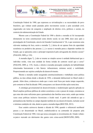7
Constituição Federal de 1988, que expressou as reivindicações e as necessidades do povo
brasileiro, que vinham sendo pautadas pelos movimentos sociais e pela sociedade civil,
organizados em torno da conquista e ampliação de direitos civis, políticos e sociais, no
contexto da redemocratização do Estado.
Mesmo com a Constituição Federal de 1988 o direito a moradia só foi incorporado
diretamente no texto constitucional como direito social, no ano 2000, doze anos após a
promulgação da Constituição, através da Emenda Constitucional n° 26, o que ocasionou uma
relevante mudança de foco, assim a moradia “[...] deixa de ser apenas fruto da capacidade
econômica ou produtiva das pessoas. [...] o acesso à moradia passa a depender também do
Estado, que se apresenta como o principal responsável pela salvaguarda dos direitos sociais”
(PAGANI, 2009, p. 124).
A moradia digna “[...] não se resume ao simples acesso à unidade habitacional que o
indivíduo reside, vista essa unidade de forma isolada do contexto social que o cerca”
(PAGANI, 2009, p. 119). Assim, o direito à moradia pressupõe condições de habitabilidade
relacionadas basicamente a três fatores: infraestrutura; estrutura social; e mobilidade.
Proporcionando aos sujeitos condições de desenvolvimento.
Mesmo a moradia sendo assegurada constitucionalmente e trabalhada como política
pública, na área urbana desde a década de 1930, a demanda habitacional no Brasil ainda é
grande. Além disso, evidencia-se ainda que o meio rural ficou por muito tempo esquecido,
pois somente no final da década 1990, começaram a ser desenvolvidas ações nesta área.
A estratégia governamental de desenvolvimento e modernização agrícola aplicada no
Brasil ampliou políticas públicas de ordem econômica e com o passar do tempo, constatou-se
que estas não eram suficientes para a permanência das famílias nesse meio, sendo que muitas
vezes essas políticas inclusive favoreciam o êxodo rural. A partir daí entende-se que a
permanência das famílias no campo depende também do seu desenvolvimento, inclusão social
e mínimas condições de vida, dentre as quais a moradia digna (BOLTER, 2013).
Esse cenário acirrou-se durante a década de 1990, quando o referencial neoliberal
passou a ser disseminado no Brasil, estabelecendo-se na contramão do proposto pela
Constituição Federal de 1988, visto que nessa concepção os investimentos do Estado voltam-
se para o mercado em detrimento dos gastos com a área social (MONTAÑO, 2009).
 