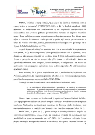 8
O MPA, constituiu-se neste contexto, “[...] nascido no campo da resistência contra a
expropriação e a exploração” (FERNANDES, 2003, p. 4). No final da década de 1990
ocorreram as mobilizações que impulsionaram o seu surgimento, em decorrência da
necessidade de mais políticas públicas governamentais voltadas aos pequenos produtores
rurais. Essas mobilizações, neste momento em especifico, decorreram de dois fatores, quais
sejam, a demanda de acesso ao crédito para os pequenos agricultores que enfrentavam o
arrojo das políticas neoliberais, além de, encontrarem-se assolados pela seca que atingia o Rio
Grande do Sul e Santa Catarina, em 1996.
A partir dessas reivindicações aconteceu em 1996 o denominado “acampamento da
seca” (MPA, 2013). Esse acampamento tomou proporções maiores que as esperadas, tendo
duração de três semanas, reunindo em seu ápice cerca de trinta mil pequenos agricultores.
Devido a proporção do ato, o governo não pôde ignorar a reivindicação. Assim, os
agricultores obtiveram como conquista, naquele momento, o “cheque seca”, um auxílio de
quatrocentos reais aos pequenos agricultores, o que na época equivalia a 3,5 salários mínimos
(CADONÁ, 2004).
Esse momento foi o grande impulsionador para o nascimento do Movimento dos
Pequenos Agricultores, daí surgiram as primeiras articulações dos pequenos produtores rurais,
consolidando-se como movimento social (CADONÁ, 2004).
Ao longo dos anos evidenciam-se várias conquistas do movimento como:
[...] a construção do próprio movimento, a recuperação e a afirmação do conceito de
campesinato e da identidade camponesa, a elaboração do plano camponês, a conquista do
crédito com subsídio em pleno desenvolvimento do neoliberalismo no Brasil, a conquista
do crédito de habitação para o campo, entre outras (MPA, 2013).
No ano 2000, acontece em Ronda Alta/RS, o primeiro Encontro Nacional do MPA.
Esse espaço apresenta-se como um divisor de águas visto que o movimento discute e organiza
suas bases. Atualmente o movimento está organizado em dezessete estados brasileiros e tem
como principais pautas as condições para produzir e para viver bem no campo (MPA, 2013).
Dessa forma, a partir do “[...] grande esforço de elaboração teórica a respeito do
campesinato: suas formas de ser, de viver e de produzir, o seu papel na sociedade, as suas
possibilidades e os meios necessários para tal” (MPA, 2012), resultou a elaboração de um
projeto estratégico. Esse projeto começou a ser debatido no Segundo Encontro Nacional do
 
