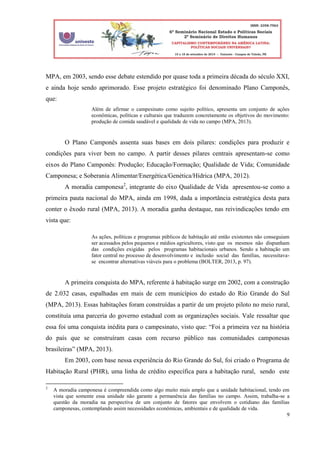 9
MPA, em 2003, sendo esse debate estendido por quase toda a primeira década do século XXI,
e ainda hoje sendo aprimorado. Esse projeto estratégico foi denominado Plano Camponês,
que:
Além de afirmar o campesinato como sujeito político, apresenta um conjunto de ações
econômicas, políticas e culturais que traduzem concretamente os objetivos do movimento:
produção de comida saudável e qualidade de vida no campo (MPA, 2013).
O Plano Camponês assenta suas bases em dois pilares: condições para produzir e
condições para viver bem no campo. A partir desses pilares centrais apresentam-se como
eixos do Plano Camponês: Produção; Educação/Formação; Qualidade de Vida; Comunidade
Camponesa; e Soberania Alimentar/Energética/Genética/Hídrica (MPA, 2012).
A moradia camponesa2
, integrante do eixo Qualidade de Vida apresentou-se como a
primeira pauta nacional do MPA, ainda em 1998, dada a importância estratégica desta para
conter o êxodo rural (MPA, 2013). A moradia ganha destaque, nas reivindicações tendo em
vista que:
As ações, políticas e programas públicos de habitação até então existentes não conseguiam
ser acessados pelos pequenos e médios agricultores, visto que os mesmos não dispunham
das condições exigidas pelos programas habitacionais urbanos. Sendo a habitação um
fator central no processo de desenvolvimento e inclusão social das famílias, necessitava-
se encontrar alternativas viáveis para o problema (BOLTER, 2013, p. 97).
A primeira conquista do MPA, referente à habitação surge em 2002, com a construção
de 2.032 casas, espalhadas em mais de cem municípios do estado do Rio Grande do Sul
(MPA, 2013). Essas habitações foram construídas a partir de um projeto piloto no meio rural,
constituía uma parceria do governo estadual com as organizações sociais. Vale ressaltar que
essa foi uma conquista inédita para o campesinato, visto que: “Foi a primeira vez na história
do país que se construíram casas com recurso público nas comunidades camponesas
brasileiras” (MPA, 2013).
Em 2003, com base nessa experiência do Rio Grande do Sul, foi criado o Programa de
Habitação Rural (PHR), uma linha de crédito específica para a habitação rural, sendo este
2
A moradia camponesa é compreendida como algo muito mais amplo que a unidade habitacional, tendo em
vista que somente essa unidade não garante a permanência das famílias no campo. Assim, trabalha-se a
questão da moradia na perspectiva de um conjunto de fatores que envolvem o cotidiano das famílias
camponesas, contemplando assim necessidades econômicas, ambientais e de qualidade de vida.
 