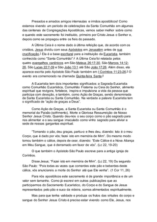 Presados e amados amigos internautas e irmãos apostólicos! Como
estamos vivendo um período de celebrações da Santa Comunhão em algumas
das centenas de Congregações Apostólicas, vamos saber melhor sobre como
e quando este sacramento foi instituído, primeiro por Cristo Jesus o Senhor e,
depois como se propagou entre os fieis do passado.
A Última Ceia é o nome dado à última refeição que, de acordo com os
cristãos, Jesus dividiu com seus Apóstolos em Jerusalém antes de sua
crucificação.1 Ela é a base escritural para a instituição da Eucaristia, também
conhecida como "Santa Comunhão".2 A Última Ceia foi relatada pelos
quatro evangelhos canônicos em São Mateus 26:17-30, São Marcos 14:12-
26, São Lucas 22:7-39 e São João 13:1 até São João 17:26. Além disso, ela
aparece escrita pelo Apóstolo São Paulo também em I Coríntios 11:23-26.3 O
evento era comemorado na chamada Quinta-feira Santa.4
A Eucaristia tem dois importantes significados: a Sagrada Eucaristia
como Comunhão Eucarística, Comunhão Fraterna ou Ceia do Senhor, alimento
espiritual que revigora, fortalece, inspira e impulsiona a vida da pessoa que
participa com devoção, e também, como Ação de Graças, sendo denominada
de Santa Eucaristia ou Santa Comunhão. Na verdade a palavra Eucaristia tem
o significado de “ação de graças a Deus”.
Como Ação de Graças, a Santa Eucaristia ou Santa Comunhão é o
memorial da Paixão (sofrimento), Morte e Gloriosa Ressurreição de Nosso
Senhor Jesus Cristo. Quando deu-nos o seu corpo como o pão sagrado para
nos alimentar e o seu sangue imaculado como vinho sagrado para aliviar a
sede de nossas gargantas espiritual.
“Tomando o pão, deu graças, partiu-o e lhes deu, dizendo: Isto é o meu
Corpo, que é dado por vós; fazei isto em memória de Mim”. Do mesmo modo
tomou também o cálice, depois de cear, dizendo: “Este Cálice é a Nova Aliança
em Meu Sangue, que é derramado em favor de vós”. (Lc 22, 19-20)
O que também o Apóstolo São Paulo escreve para a antiga igreja de
Coríntios.
Disse Jesus; “Fazei isto em memória de Mim”. (Lc 22, 19) Ou segundo
São Paulo: “Pois todas as vezes que comerdes este pão e beberdes deste
cálice, vós anunciareis a morte do Senhor até que Ele venha”. (1 Cor 11, 26)
Para nós apostólicos este sacramento é de grande importância e de um
valor sem tamanho. Como já escrevi em outras publicações que ao
participarmos do Sacramento Eucarístico, do Corpo e do Sangue de Jesus
representados pelo pão e suco da videira, somos alimentados espiritualmente.
Mas para que tenha validade e produza os frutos das virtudes do corpo e
sangue do Senhor Jesus Cristo é preciso estar vivendo como Ele, Jesus, nos
 