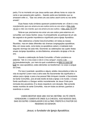 pediu. Foi no momento em que Jesus sentia suas ultimas horas no corpo de
carne e que passaria pelo suplício... Quando pedia aos Apóstolos que se
amassem entre si... “Que vos ameis uns aos outros assim como eu vos tenho
amado”.
Duas frases muito similares aparecem posteriormente em «Este é o meu
mandamento, que vos ameis uns aos outros como eu vos amei.» (São João
15:12) e «Isto vos mando, que vos ameis uns aos outros.» (São João 15:17)27
Nota-se que precisamos nos amar uns aos outros para estarmos em
comunhão com nosso Senhor Jesus. E principalmente ao participar de um ato
tão sagrado e de grande importância e significado para a Igreja Apostólica.
Não celebramos a Santa Ceia (Comunhão) em todas as nossas
Reuniões, mas em datas diferentes nas diversas congregações apostólicas.
Mas, em nossa sede, como todos os apostólicos sabem, é realizada todo
segundo domingo de cada mês. Ocorrendo as celebrações nas quatro festas
anuais da Igreja Apostólica, os dois Batismos, aniversário da Igreja e fim de
ano.
Durante a celebração da Santa Comunhão o Pastor proclama as
palavras: “Isto é o meu corpo e isto é o meu sangue”, ocorre o ato
da transubstanciação, por meio do qual a substância do pão e o suco da
uva (no caso apostólico), estes elementos se transformam no corpo e sangue
de Cristo.
Por isso ó juventude apostólica e alguns adultos descuidados e tolos na
vida do espirito! Levem mais a sério este Ato Sacramentar tão significativo e
valioso para a Igreja e para a tua pessoa! Não brinquem durante o Sacramento
de Santa Comunhão, pois ali está diante de toda a Igreja e do mundo; o Corpo
Santo sacrificado e o Sangue vertido inocentemente de Jesus Cristo para
remissão dos pecadores. E tu deves respeita-lo com devoção. Não somente
nestas reuniões de santa Comunhão, mas em todas as demais, guardais a
reverência e o amor.
VAMOS MEDITAR MAIS UMA VEZ NA HISTÓRIA DA FÉ CRISTÃ
VERDADEIRA. E SABER ATÉ ONDE ELA CHEGOU. AOS NOSSOS DIAS,
DIAS DO OUTRO CONSOLADOR E DO ULTIMO PROFETA E PASTOR DO
REBANHO DO SENHOR.
Jesus; o fundador da Igreja Apostólica;
 