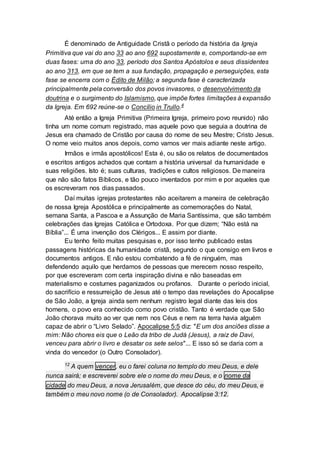 É denominado de Antiguidade Cristã o período da história da Igreja
Primitiva que vai do ano 33 ao ano 692 supostamente e, comportando-se em
duas fases: uma do ano 33, período dos Santos Apóstolos e seus dissidentes
ao ano 313, em que se tem a sua fundação, propagação e perseguições, esta
fase se encerra com o Édito de Milão; a segunda fase é caracterizada
principalmente pela conversão dos povos invasores, o desenvolvimento da
doutrina e o surgimento do Islamismo, que impõe fortes limitações à expansão
da Igreja. Em 692 reúne-se o Concílio in Trullo.4
Até então a Igreja Primitiva (Primeira Igreja, primeiro povo reunido) não
tinha um nome comum registrado, mas aquele povo que seguia a doutrina de
Jesus era chamado de Cristão por causa do nome de seu Mestre; Cristo Jesus.
O nome veio muitos anos depois, como vamos ver mais adiante neste artigo.
Irmãos e irmãs apostólicos! Esta é, ou são os relatos de documentados
e escritos antigos achados que contam a história universal da humanidade e
suas religiões. Isto é; suas culturas, tradições e cultos religiosos. De maneira
que não são fatos Bíblicos, e tão pouco inventados por mim e por aqueles que
os escreveram nos dias passados.
Daí muitas igrejas protestantes não aceitarem a maneira de celebração
de nossa Igreja Apostólica e principalmente as comemorações do Natal,
semana Santa, a Pascoa e a Assunção de Maria Santíssima, que são também
celebrações das Igrejas Católica e Ortodoxa. Por que dizem; “Não está na
Bíblia”... É uma invenção dos Clérigos... E assim por diante.
Eu tenho feito muitas pesquisas e, por isso tenho publicado estas
passagens históricas da humanidade cristã, segundo o que consigo em livros e
documentos antigos. E não estou combatendo a fé de ninguém, mas
defendendo aquilo que herdamos de pessoas que merecem nosso respeito,
por que escreveram com certa inspiração divina e não baseadas em
materialismo e costumes paganizados ou profanos. Durante o período inicial,
do sacrifício e ressurreição de Jesus até o tempo das revelações do Apocalipse
de São João, a Igreja ainda sem nenhum registro legal diante das leis dos
homens, o povo era conhecido como povo cristão. Tanto é verdade que São
João chorava muito ao ver que nem nos Céus e nem na terra havia alguém
capaz de abrir o “Livro Selado”. Apocalipse 5:5 diz: "E um dos anciões disse a
mim: Não chores eis que o Leão da tribo de Judá (Jesus), a raiz de Davi,
venceu para abrir o livro e desatar os sete selos"... E isso só se daria com a
vinda do vencedor (o Outro Consolador).
12
A quem vencer, eu o farei coluna no templo do meu Deus, e dele
nunca sairá; e escreverei sobre ele o nome do meu Deus, e o nome da
cidade do meu Deus, a nova Jerusalém, que desce do céu, do meu Deus, e
também o meu novo nome (o de Consolador). Apocalipse 3:12.
 