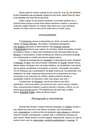 Noutra parte do mesmo capitulo do livro está dito: Cap. 21; Ao vencedor,
Eu lhe concederei que se assente comigo no meu trono, assim como Eu venci
e me assentei com meu Pai no seu trono.
Então a Igreja foi aos poucos perdendo a comunhão perfeita com o
Espirito Santo porque os seus novos lideres deixaram a politica, o pecado e
costumes pagãos entrarem na mesma. Mas vamos ver o que aconteceu
durante os muitos anos do inicio da fé cristã entre os muitos povos.
Universalidade;
O Cristianismo nasceu e desenvolveu-se dentro do quadro político-
cultural do Império Romano. Os cristãos, inicialmente perseguidos
pelo Sinédrio, depressa se desvincularam das Sinagoga Judaicas.
O cristianismo desde as suas origens, foi universal, aberto aos gentios (a todas
as nações e etnias), e estes foram declarados livres das prescrições da Lei
Mosaica. O universalismo cristão manifestou-se desde os primórdios da Igreja
em contraposição ao caráter nacional da religião judaica.
Fugindo da perseguição em Jerusalém os discípulos de Jesus chegaram
a Antióquia da Síria, uma das principais metrópoles do Oriente naquele tempo.
Alguns destes discípulos eram de origem helênica, de mentalidade mais aberta
que os judeus da palestina e começaram a anunciar o Evangelho aos gentios.
Foi em Antióquia que o universalismo da Igreja mostrou-se concretamente uma
realidade e foi nesta cidade que pela primeira vez os seguidores de Cristo
começaram a ser chamados de cristãos. Nestes primeiros séculos a
penetração cristã foi um fenômeno muito mais urbano que rural. 5
O testemunho de Tertuliano, escrito por volta do ano 200 é
significativo: Somos de ontem e já enchemos tudo o que é vossas: cidades,
ilhas, acampamentos militares, o palácio imperial, o Senado, o fórum; só vos
deixamos os templos vazios. A fé estendeu-se por onde hoje é a Itália,
Grécia, Espanha, França, Norte da África e Ásia.6
Perseguição e crescimento;
Durante três séculos o Império Romano perseguiu os cristãos, porque a
sua religião era vista como uma ofensa ao estado, pois representava
outro universalismo e proibia os fiéis de prestarem culto religioso ao soberano
imperial. Durante a perseguição, e apesar dela, o cristianismo propagou-se
pelo império. Neste período os únicos lugares relativamente seguros em que se
podiam reunir eram as catacumbas, cemitérios subterrâneos e cavernas. O
 
