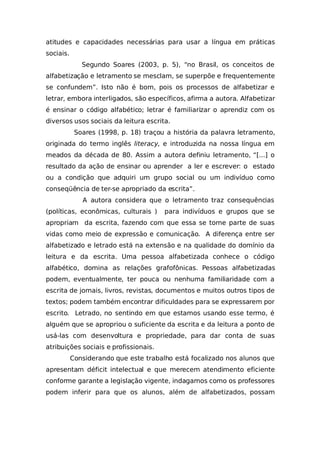 atitudes e capacidades necessárias para usar a língua em práticas
sociais.
Segundo Soares (2003, p. 5), “no Brasil, os conceitos de
alfabetização e letramento se mesclam, se superpõe e frequentemente
se confundem”. Isto não é bom, pois os processos de alfabetizar e
letrar, embora interligados, são específicos, afirma a autora. Alfabetizar
é ensinar o código alfabético; letrar é familiarizar o aprendiz com os
diversos usos sociais da leitura escrita.
Soares (1998, p. 18) traçou a história da palavra letramento,
originada do termo inglês literacy, e introduzida na nossa língua em
meados da década de 80. Assim a autora definiu letramento, “[...] o
resultado da ação de ensinar ou aprender a ler e escrever: o estado
ou a condição que adquiri um grupo social ou um indivíduo como
conseqüência de ter-se apropriado da escrita”.
A autora considera que o letramento traz consequências
(políticas, econômicas, culturais ) para indivíduos e grupos que se
apropriam da escrita, fazendo com que essa se torne parte de suas
vidas como meio de expressão e comunicação. A diferença entre ser
alfabetizado e letrado está na extensão e na qualidade do domínio da
leitura e da escrita. Uma pessoa alfabetizada conhece o código
alfabético, domina as relações grafofônicas. Pessoas alfabetizadas
podem, eventualmente, ter pouca ou nenhuma familiaridade com a
escrita de jornais, livros, revistas, documentos e muitos outros tipos de
textos; podem também encontrar dificuldades para se expressarem por
escrito. Letrado, no sentindo em que estamos usando esse termo, é
alguém que se apropriou o suficiente da escrita e da leitura a ponto de
usá-las com desenvoltura e propriedade, para dar conta de suas
atribuições sociais e profissionais.
Considerando que este trabalho está focalizado nos alunos que
apresentam déficit intelectual e que merecem atendimento eficiente
conforme garante a legislação vigente, indagamos como os professores
podem inferir para que os alunos, além de alfabetizados, possam
 
