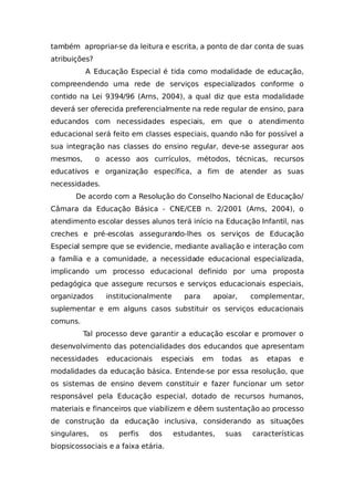 também apropriar-se da leitura e escrita, a ponto de dar conta de suas
atribuições?
A Educação Especial é tida como modalidade de educação,
compreendendo uma rede de serviços especializados conforme o
contido na Lei 9394/96 (Arns, 2004), a qual diz que esta modalidade
deverá ser oferecida preferencialmente na rede regular de ensino, para
educandos com necessidades especiais, em que o atendimento
educacional será feito em classes especiais, quando não for possível a
sua integração nas classes do ensino regular, deve-se assegurar aos
mesmos, o acesso aos currículos, métodos, técnicas, recursos
educativos e organização específica, a fim de atender as suas
necessidades.
De acordo com a Resolução do Conselho Nacional de Educação/
Câmara da Educação Básica - CNE/CEB n. 2/2001 (Arns, 2004), o
atendimento escolar desses alunos terá início na Educação Infantil, nas
creches e pré-escolas assegurando-lhes os serviços de Educação
Especial sempre que se evidencie, mediante avaliação e interação com
a família e a comunidade, a necessidade educacional especializada,
implicando um processo educacional definido por uma proposta
pedagógica que assegure recursos e serviços educacionais especiais,
organizados institucionalmente para apoiar, complementar,
suplementar e em alguns casos substituir os serviços educacionais
comuns.
Tal processo deve garantir a educação escolar e promover o
desenvolvimento das potencialidades dos educandos que apresentam
necessidades educacionais especiais em todas as etapas e
modalidades da educação básica. Entende-se por essa resolução, que
os sistemas de ensino devem constituir e fazer funcionar um setor
responsável pela Educação especial, dotado de recursos humanos,
materiais e financeiros que viabilizem e dêem sustentação ao processo
de construção da educação inclusiva, considerando as situações
singulares, os perfis dos estudantes, suas características
biopsicossociais e a faixa etária.
 