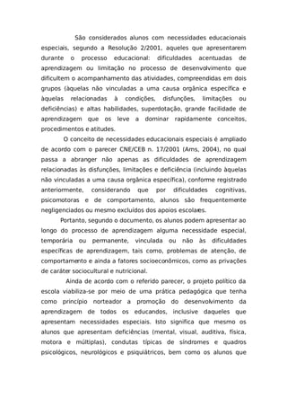 São considerados alunos com necessidades educacionais
especiais, segundo a Resolução 2/2001, aqueles que apresentarem
durante o processo educacional: dificuldades acentuadas de
aprendizagem ou limitação no processo de desenvolvimento que
dificultem o acompanhamento das atividades, compreendidas em dois
grupos (àquelas não vinculadas a uma causa orgânica específica e
àquelas relacionadas à condições, disfunções, limitações ou
deficiências) e altas habilidades, superdotação, grande facilidade de
aprendizagem que os leve a dominar rapidamente conceitos,
procedimentos e atitudes.
O conceito de necessidades educacionais especiais é ampliado
de acordo com o parecer CNE/CEB n. 17/2001 (Arns, 2004), no qual
passa a abranger não apenas as dificuldades de aprendizagem
relacionadas às disfunções, limitações e deficiência (incluindo àquelas
não vinculadas a uma causa orgânica específica), conforme registrado
anteriormente, considerando que por dificuldades cognitivas,
psicomotoras e de comportamento, alunos são frequentemente
negligenciados ou mesmo excluídos dos apoios escolares.
Portanto, segundo o documento, os alunos podem apresentar ao
longo do processo de aprendizagem alguma necessidade especial,
temporária ou permanente, vinculada ou não às dificuldades
específicas de aprendizagem, tais como, problemas de atenção, de
comportamento e ainda a fatores socioeconômicos, como as privações
de caráter sociocultural e nutricional.
Ainda de acordo com o referido parecer, o projeto político da
escola viabiliza-se por meio de uma prática pedagógica que tenha
como princípio norteador a promoção do desenvolvimento da
aprendizagem de todos os educandos, inclusive daqueles que
apresentam necessidades especiais. Isto significa que mesmo os
alunos que apresentam deficiências (mental, visual, auditiva, física,
motora e múltiplas), condutas típicas de síndromes e quadros
psicológicos, neurológicos e psiquiátricos, bem como os alunos que
 